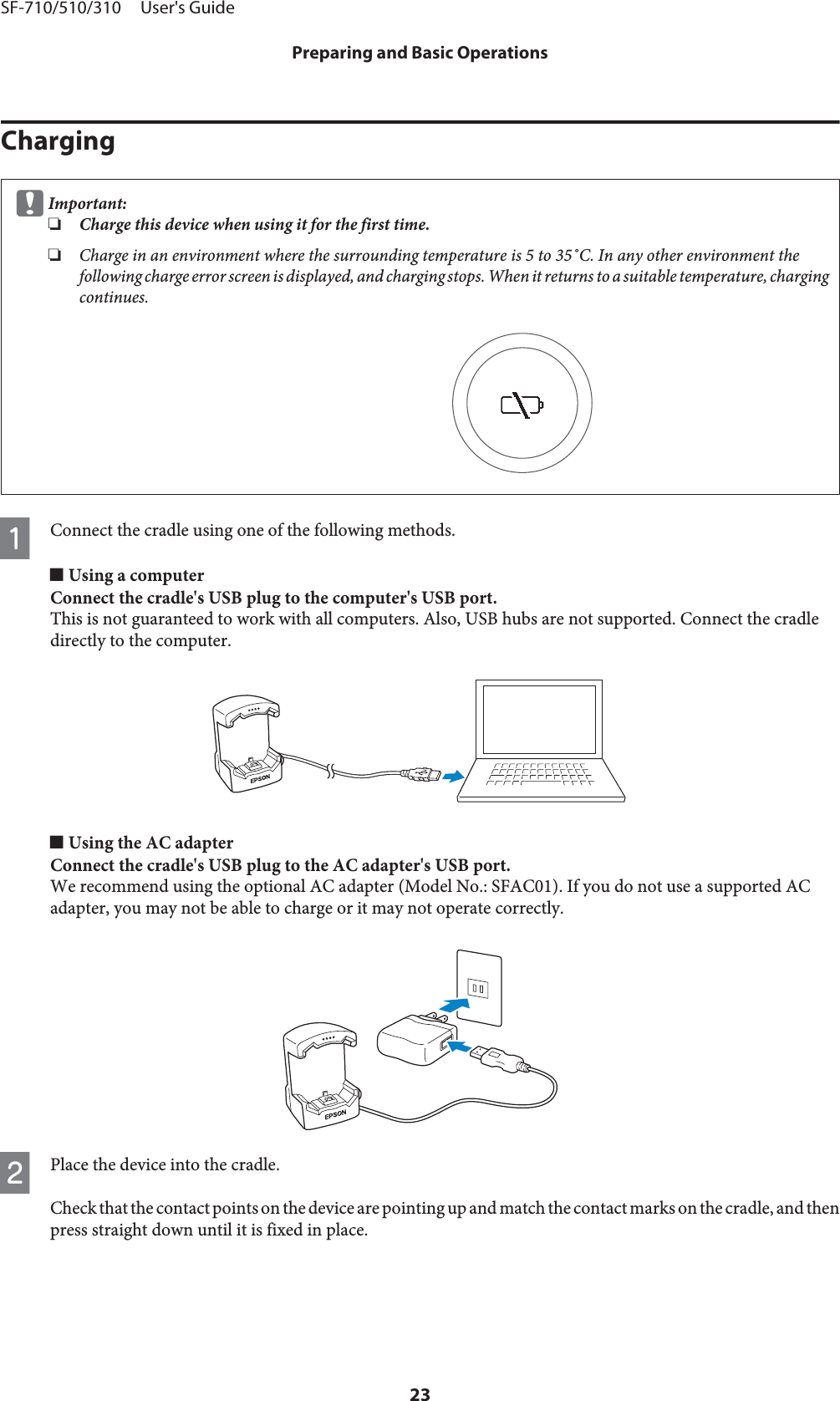 ChargingcImportant:❏Charge this device when using it for the first time.❏Charge in an environment where the surrounding temperature is 5 to 35˚C. In any other environment thefollowing charge error screen is displayed, and charging stops. When it returns to a suitable temperature, chargingcontinues.AConnect the cradle using one of the following methods.o Using a computerConnect the cradle&apos;s USB plug to the computer&apos;s USB port.This is not guaranteed to work with all computers. Also, USB hubs are not supported. Connect the cradledirectly to the computer.o Using the AC adapterConnect the cradle&apos;s USB plug to the AC adapter&apos;s USB port.We recommend using the optional AC adapter (Model No.: SFAC01). If you do not use a supported ACadapter, you may not be able to charge or it may not operate correctly.BPlace the device into the cradle.Check that the contact points on the device are pointing up and match the contact marks on the cradle, and thenpress straight down until it is fixed in place.SF-710/510/310     User&apos;s GuidePreparing and Basic Operations23