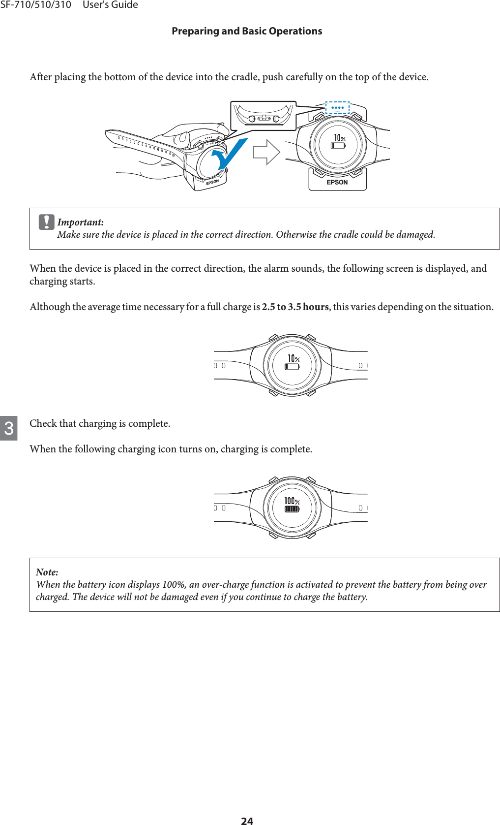 After placing the bottom of the device into the cradle, push carefully on the top of the device.cImportant:Make sure the device is placed in the correct direction. Otherwise the cradle could be damaged.When the device is placed in the correct direction, the alarm sounds, the following screen is displayed, andcharging starts.Although the average time necessary for a full charge is 2.5 to 3.5 hours, this varies depending on the situation.CCheck that charging is complete.When the following charging icon turns on, charging is complete.Note:When the battery icon displays 100%, an over-charge function is activated to prevent the battery from being overcharged. The device will not be damaged even if you continue to charge the battery.SF-710/510/310     User&apos;s GuidePreparing and Basic Operations24