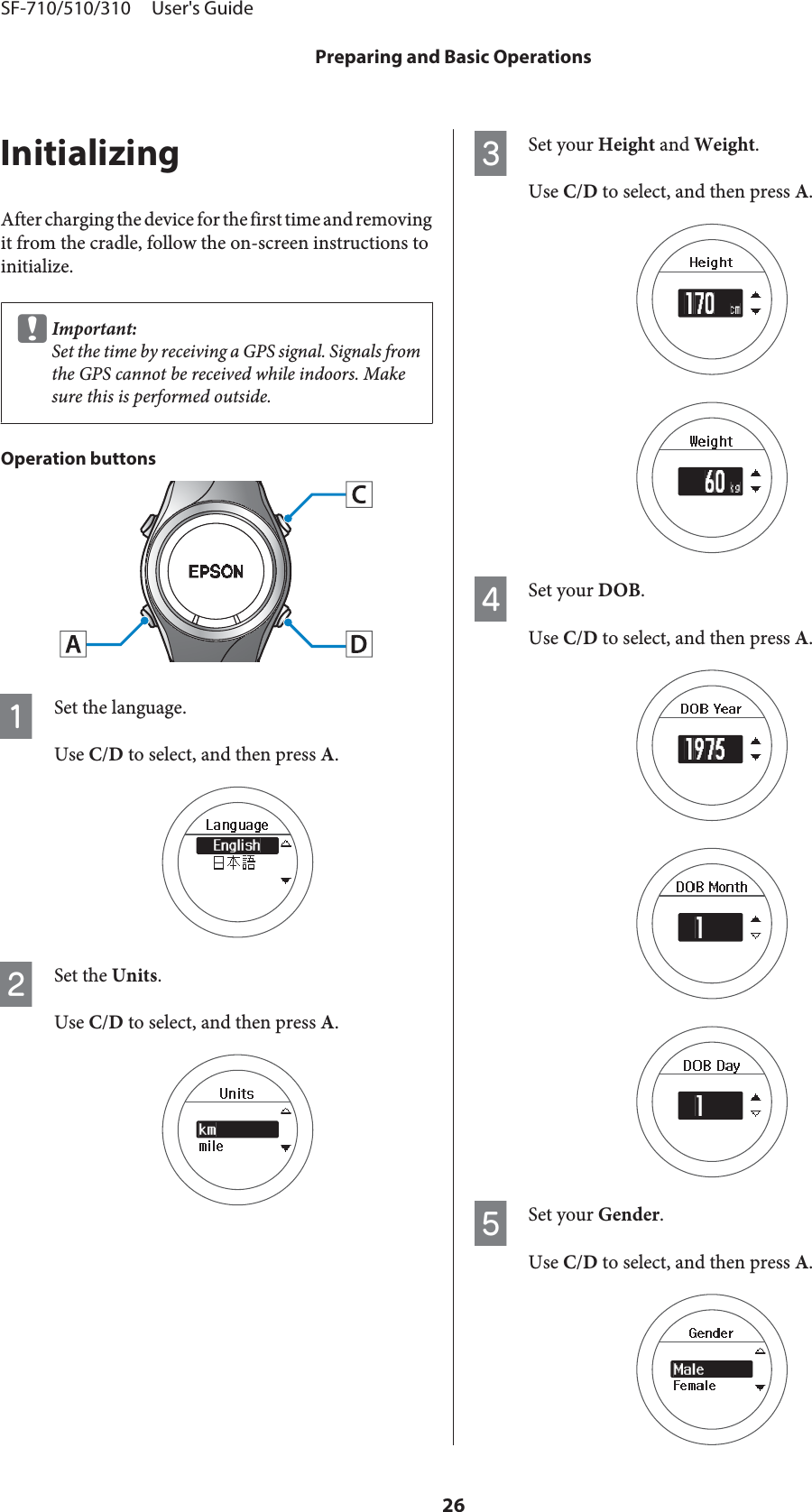 InitializingAfter charging the device for the first time and removingit from the cradle, follow the on-screen instructions toinitialize.cImportant:Set the time by receiving a GPS signal. Signals fromthe GPS cannot be received while indoors. Makesure this is performed outside.Operation buttonsASet the language.Use C/D to select, and then press A.BSet the Units.Use C/D to select, and then press A.CSet your Height and Weight.Use C/D to select, and then press A.DSet your DOB.Use C/D to select, and then press A.ESet your Gender.Use C/D to select, and then press A.SF-710/510/310     User&apos;s GuidePreparing and Basic Operations26