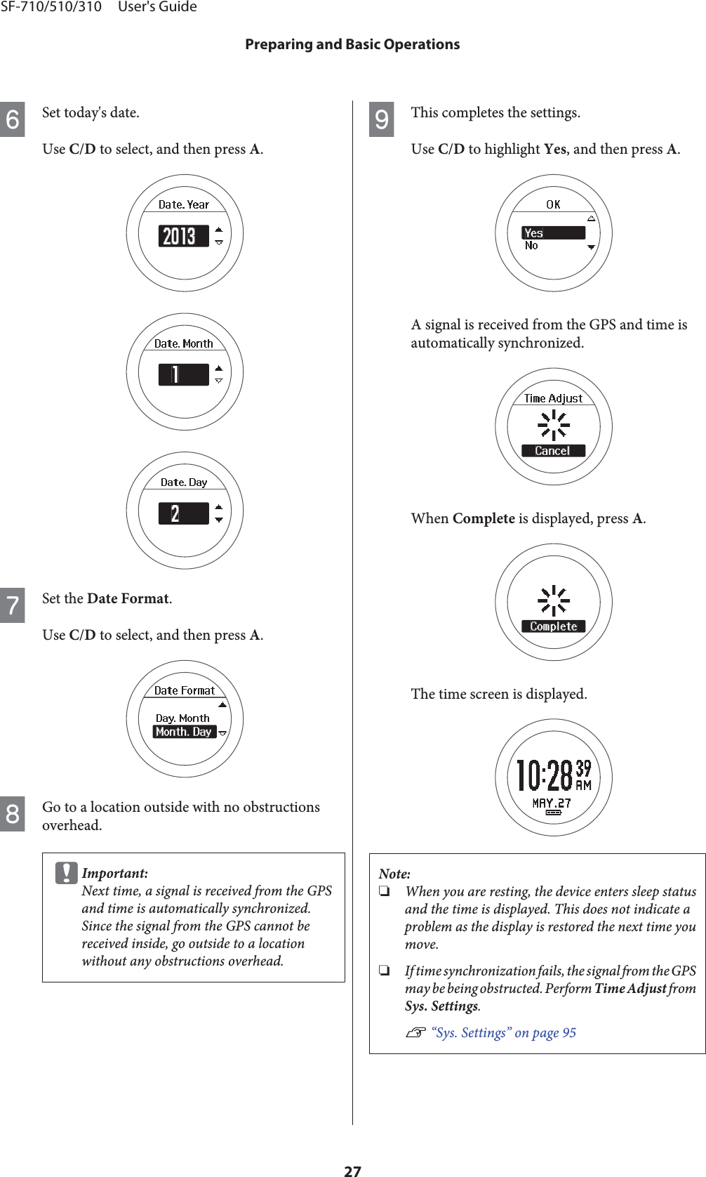 FSet today&apos;s date.Use C/D to select, and then press A.GSet the Date Format.Use C/D to select, and then press A.HGo to a location outside with no obstructionsoverhead.cImportant:Next time, a signal is received from the GPSand time is automatically synchronized.Since the signal from the GPS cannot bereceived inside, go outside to a locationwithout any obstructions overhead.IThis completes the settings.Use C/D to highlight Yes, and then press A.A signal is received from the GPS and time isautomatically synchronized.When Complete is displayed, press A.The time screen is displayed.Note:❏When you are resting, the device enters sleep statusand the time is displayed. This does not indicate aproblem as the display is restored the next time youmove.❏If time synchronization fails, the signal from the GPSmay be being obstructed. Perform Time Adjust fromSys. Settings.U “Sys. Settings” on page 95SF-710/510/310     User&apos;s GuidePreparing and Basic Operations27
