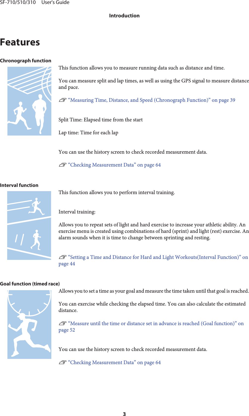 FeaturesChronograph functionThis function allows you to measure running data such as distance and time.You can measure split and lap times, as well as using the GPS signal to measure distanceand pace.U “Measuring Time, Distance, and Speed (Chronograph Function)” on page 39Split Time: Elapsed time from the startLap time: Time for each lapYou can use the history screen to check recorded measurement data.U “Checking Measurement Data” on page 64Interval functionThis function allows you to perform interval training.Interval training:Allows you to repeat sets of light and hard exercise to increase your athletic ability. Anexercise menu is created using combinations of hard (sprint) and light (rest) exercise. Analarm sounds when it is time to change between sprinting and resting.U “Setting a Time and Distance for Hard and Light Workouts(Interval Function)” onpage 44Goal function (timed race)Allows you to set a time as your goal and measure the time taken until that goal is reached.You can exercise while checking the elapsed time. You can also calculate the estimateddistance.U “Measure until the time or distance set in advance is reached (Goal function)” onpage 52You can use the history screen to check recorded measurement data.U “Checking Measurement Data” on page 64SF-710/510/310     User&apos;s GuideIntroduction3