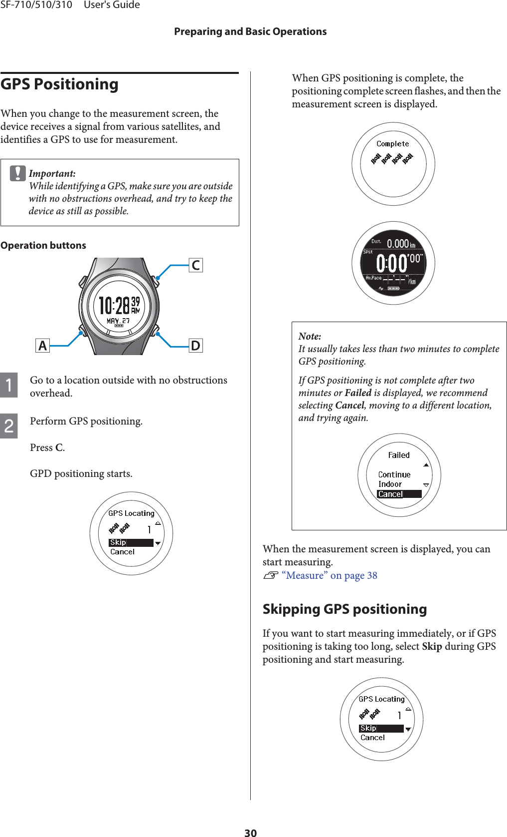 GPS PositioningWhen you change to the measurement screen, thedevice receives a signal from various satellites, andidentifies a GPS to use for measurement.cImportant:While identifying a GPS, make sure you are outsidewith no obstructions overhead, and try to keep thedevice as still as possible.Operation buttonsAGo to a location outside with no obstructionsoverhead.BPerform GPS positioning.Press C.GPD positioning starts.When GPS positioning is complete, thepositioning complete screen flashes, and then themeasurement screen is displayed.Note:It usually takes less than two minutes to completeGPS positioning.If GPS positioning is not complete after twominutes or Failed is displayed, we recommendselecting Cancel, moving to a different location,and trying again.When the measurement screen is displayed, you canstart measuring.U “Measure” on page 38Skipping GPS positioningIf you want to start measuring immediately, or if GPSpositioning is taking too long, select Skip during GPSpositioning and start measuring.SF-710/510/310     User&apos;s GuidePreparing and Basic Operations30