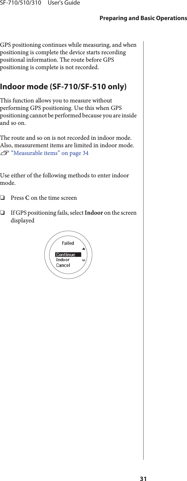 GPS positioning continues while measuring, and whenpositioning is complete the device starts recordingpositional information. The route before GPSpositioning is complete is not recorded.Indoor mode (SF-710/SF-510 only)This function allows you to measure withoutperforming GPS positioning. Use this when GPSpositioning cannot be performed because you are insideand so on.The route and so on is not recorded in indoor mode.Also, measurement items are limited in indoor mode.U “Measurable items” on page 34Use either of the following methods to enter indoormode.❏Press C on the time screen❏If GPS positioning fails, select Indoor on the screendisplayedSF-710/510/310     User&apos;s GuidePreparing and Basic Operations31
