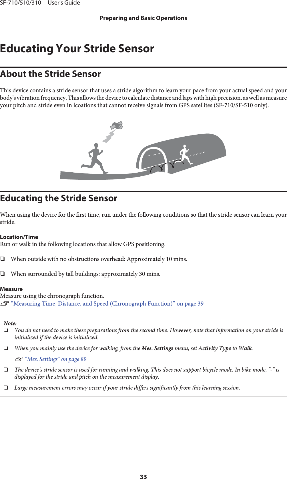 Educating Your Stride SensorAbout the Stride SensorThis device contains a stride sensor that uses a stride algorithm to learn your pace from your actual speed and yourbody&apos;s vibration frequency. This allows the device to calculate distance and laps with high precision, as well as measureyour pitch and stride even in lcoations that cannot receive signals from GPS satellites (SF-710/SF-510 only).Educating the Stride SensorWhen using the device for the first time, run under the following conditions so that the stride sensor can learn yourstride.Location/TimeRun or walk in the following locations that allow GPS positioning.❏When outside with no obstructions overhead: Approximately 10 mins.❏When surrounded by tall buildings: approximately 30 mins.MeasureMeasure using the chronograph function.U “Measuring Time, Distance, and Speed (Chronograph Function)” on page 39Note:❏You do not need to make these preparations from the second time. However, note that information on your stride isinitialized if the device is initialized.❏When you mainly use the device for walking, from the Mes. Settings menu, set Activity Type to Walk.U “Mes. Settings” on page 89❏The device&apos;s stride sensor is used for running and walking. This does not support bicycle mode. In bike mode, &quot;-&quot; isdisplayed for the stride and pitch on the measurement display.❏Large measurement errors may occur if your stride differs significantly from this learning session.SF-710/510/310     User&apos;s GuidePreparing and Basic Operations33