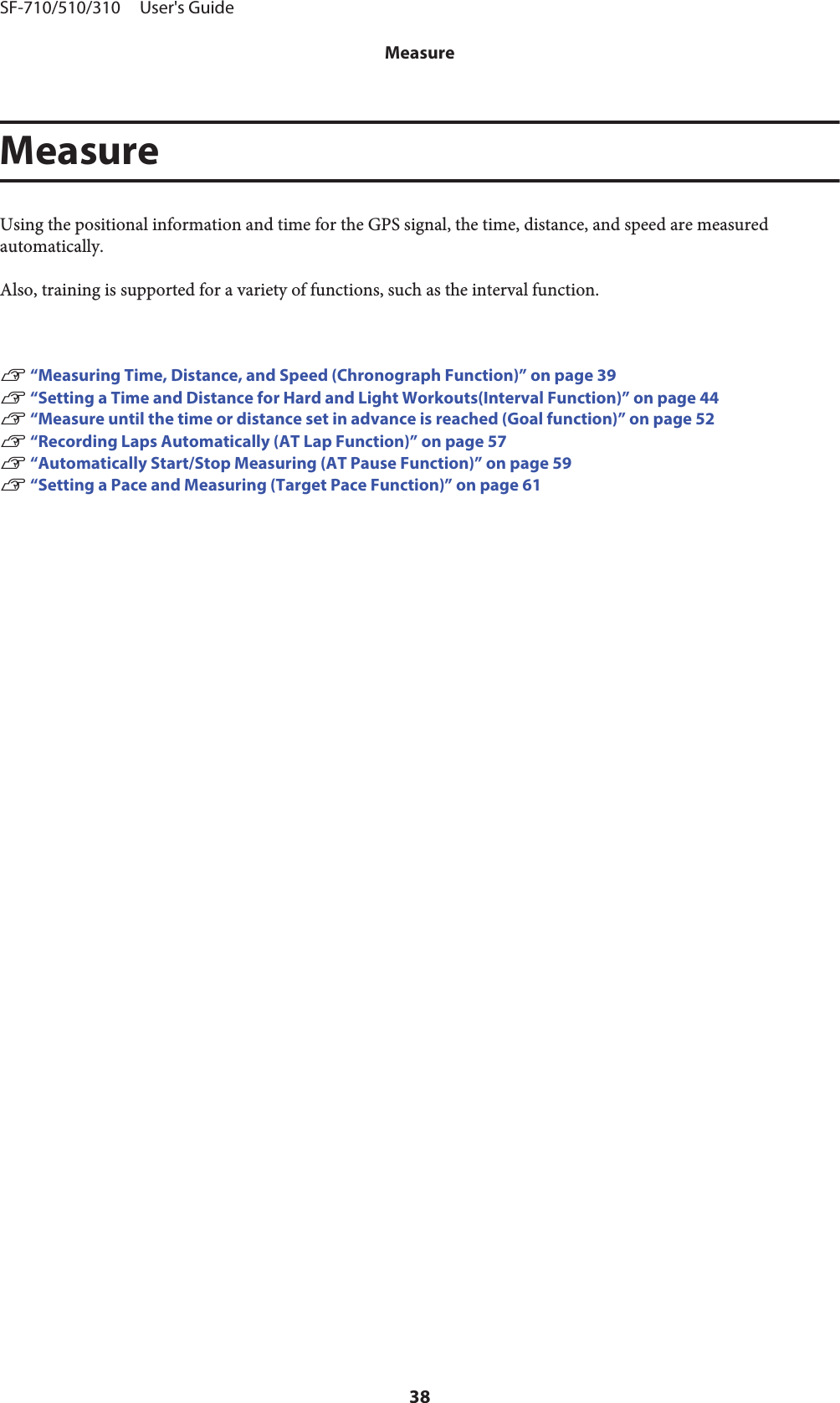 MeasureUsing the positional information and time for the GPS signal, the time, distance, and speed are measuredautomatically.Also, training is supported for a variety of functions, such as the interval function.U “Measuring Time, Distance, and Speed (Chronograph Function)” on page 39U “Setting a Time and Distance for Hard and Light Workouts(Interval Function)” on page 44U “Measure until the time or distance set in advance is reached (Goal function)” on page 52U “Recording Laps Automatically (AT Lap Function)” on page 57U “Automatically Start/Stop Measuring (AT Pause Function)” on page 59U “Setting a Pace and Measuring (Target Pace Function)” on page 61SF-710/510/310     User&apos;s GuideMeasure38
