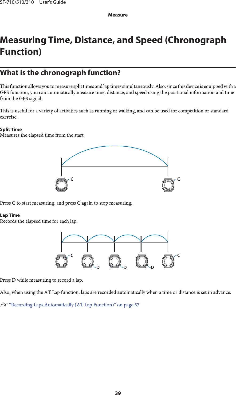 Measuring Time, Distance, and Speed (ChronographFunction)What is the chronograph function?This function allows you to measure split times and lap times simultaneously. Also, since this device is equipped with aGPS function, you can automatically measure time, distance, and speed using the positional information and timefrom the GPS signal.This is useful for a variety of activities such as running or walking, and can be used for competition or standardexercise.Split TimeMeasures the elapsed time from the start.Press C to start measuring, and press C again to stop measuring.Lap TimeRecords the elapsed time for each lap.Press D while measuring to record a lap.Also, when using the AT Lap function, laps are recorded automatically when a time or distance is set in advance.U “Recording Laps Automatically (AT Lap Function)” on page 57SF-710/510/310     User&apos;s GuideMeasure39