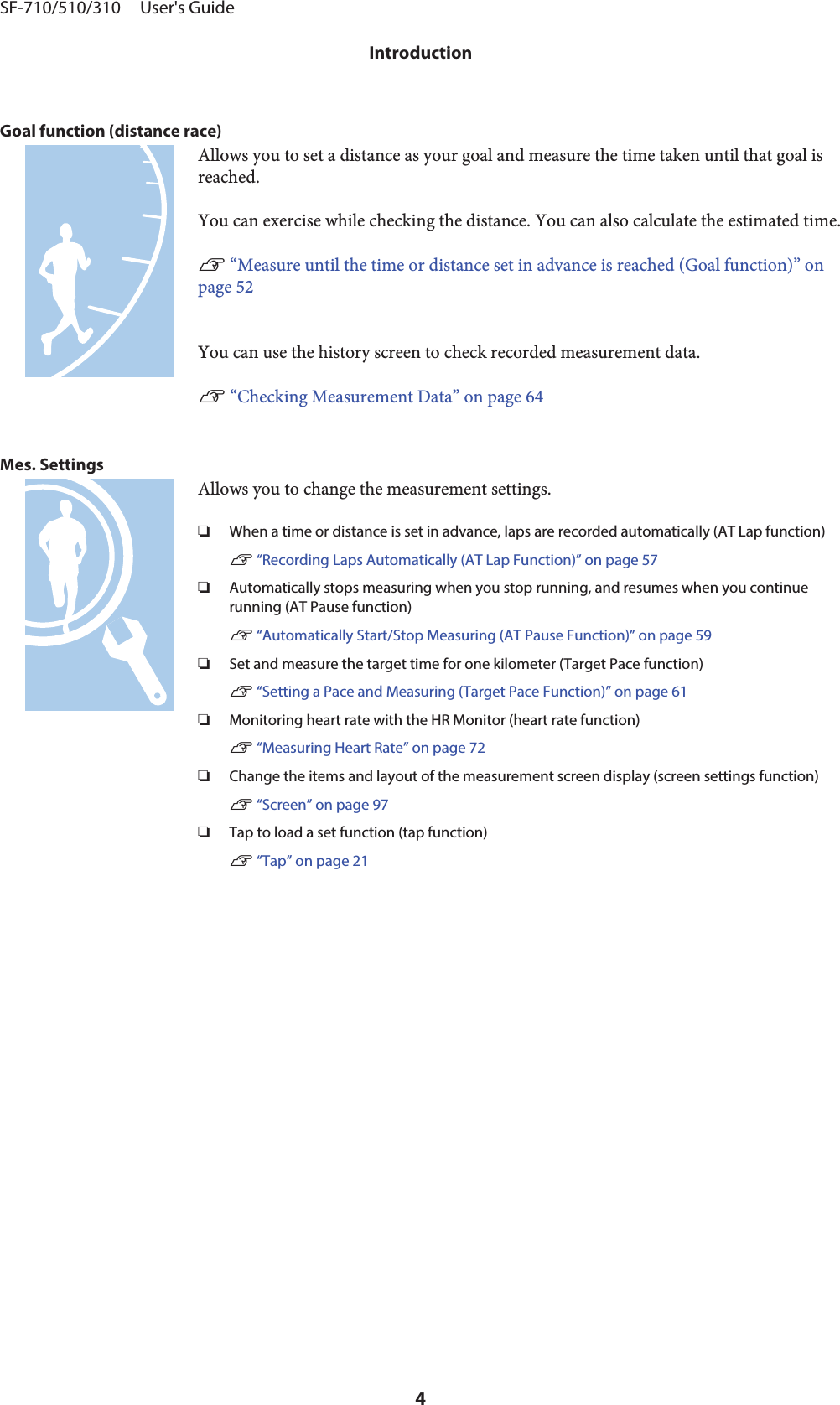 Goal function (distance race)Allows you to set a distance as your goal and measure the time taken until that goal isreached.You can exercise while checking the distance. You can also calculate the estimated time.U “Measure until the time or distance set in advance is reached (Goal function)” onpage 52You can use the history screen to check recorded measurement data.U “Checking Measurement Data” on page 64Mes. SettingsAllows you to change the measurement settings.❏When a time or distance is set in advance, laps are recorded automatically (AT Lap function)U “Recording Laps Automatically (AT Lap Function)” on page 57❏Automatically stops measuring when you stop running, and resumes when you continuerunning (AT Pause function)U “Automatically Start/Stop Measuring (AT Pause Function)” on page 59❏Set and measure the target time for one kilometer (Target Pace function)U “Setting a Pace and Measuring (Target Pace Function)” on page 61❏Monitoring heart rate with the HR Monitor (heart rate function)U “Measuring Heart Rate” on page 72❏Change the items and layout of the measurement screen display (screen settings function)U “Screen” on page 97❏Tap to load a set function (tap function)U “Tap” on page 21SF-710/510/310     User&apos;s GuideIntroduction4