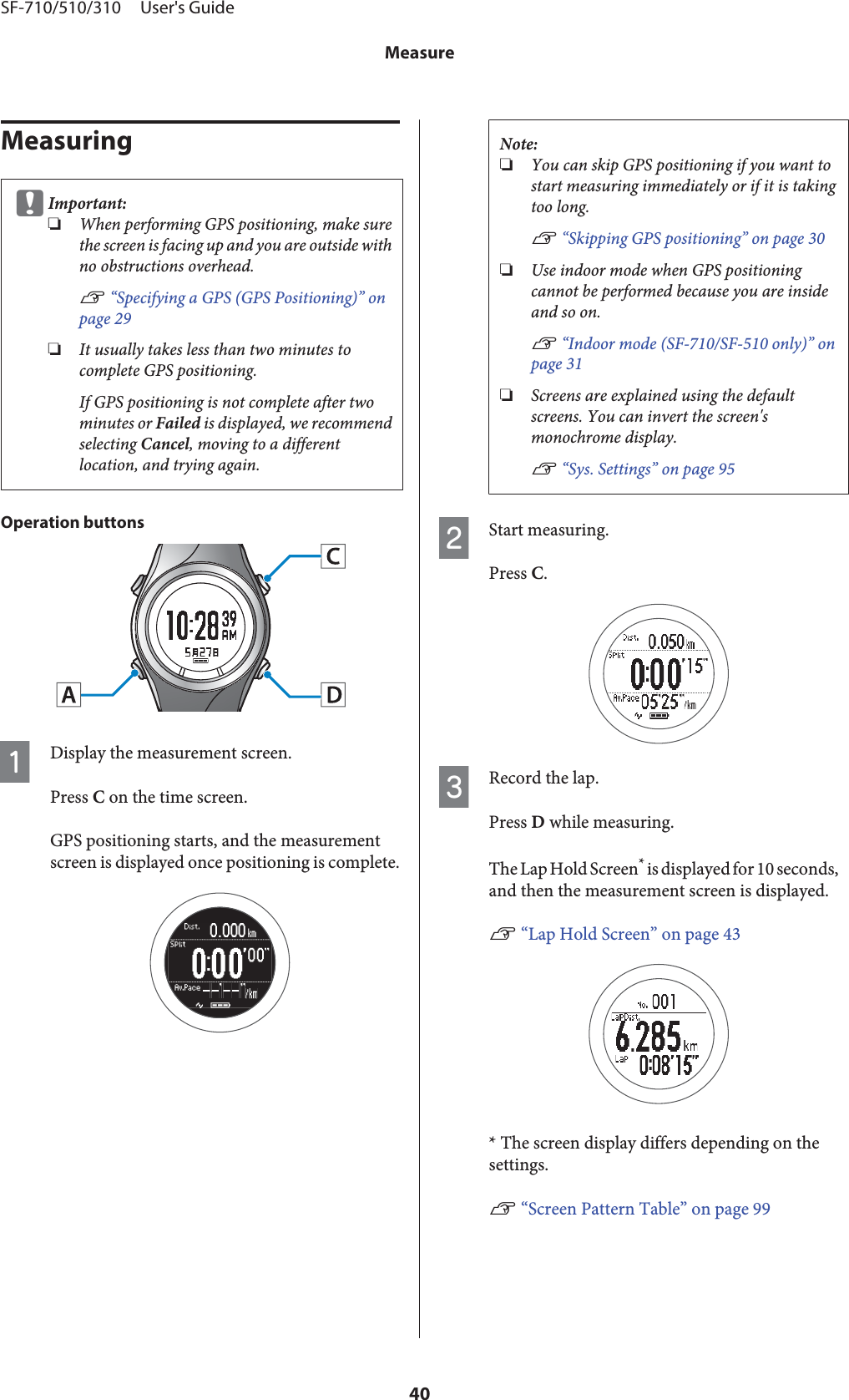 MeasuringcImportant:❏When performing GPS positioning, make surethe screen is facing up and you are outside withno obstructions overhead.U “Specifying a GPS (GPS Positioning)” onpage 29❏It usually takes less than two minutes tocomplete GPS positioning.If GPS positioning is not complete after twominutes or Failed is displayed, we recommendselecting Cancel, moving to a differentlocation, and trying again.Operation buttonsADisplay the measurement screen.Press C on the time screen.GPS positioning starts, and the measurementscreen is displayed once positioning is complete.Note:❏You can skip GPS positioning if you want tostart measuring immediately or if it is takingtoo long.U “Skipping GPS positioning” on page 30❏Use indoor mode when GPS positioningcannot be performed because you are insideand so on.U “Indoor mode (SF-710/SF-510 only)” onpage 31❏Screens are explained using the defaultscreens. You can invert the screen&apos;smonochrome display.U “Sys. Settings” on page 95BStart measuring.Press C.CRecord the lap.Press D while measuring.The Lap Hold Screen* is displayed for 10 seconds,and then the measurement screen is displayed.U “Lap Hold Screen” on page 43* The screen display differs depending on thesettings.U “Screen Pattern Table” on page 99SF-710/510/310     User&apos;s GuideMeasure40