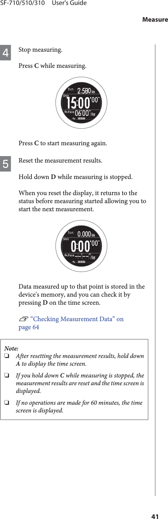 DStop measuring.Press C while measuring.Press C to start measuring again.EReset the measurement results.Hold down D while measuring is stopped.When you reset the display, it returns to thestatus before measuring started allowing you tostart the next measurement.Data measured up to that point is stored in thedevice&apos;s memory, and you can check it bypressing D on the time screen.U “Checking Measurement Data” onpage 64Note:❏After resetting the measurement results, hold downA to display the time screen.❏If you hold down C while measuring is stopped, themeasurement results are reset and the time screen isdisplayed.❏If no operations are made for 60 minutes, the timescreen is displayed.SF-710/510/310     User&apos;s GuideMeasure41