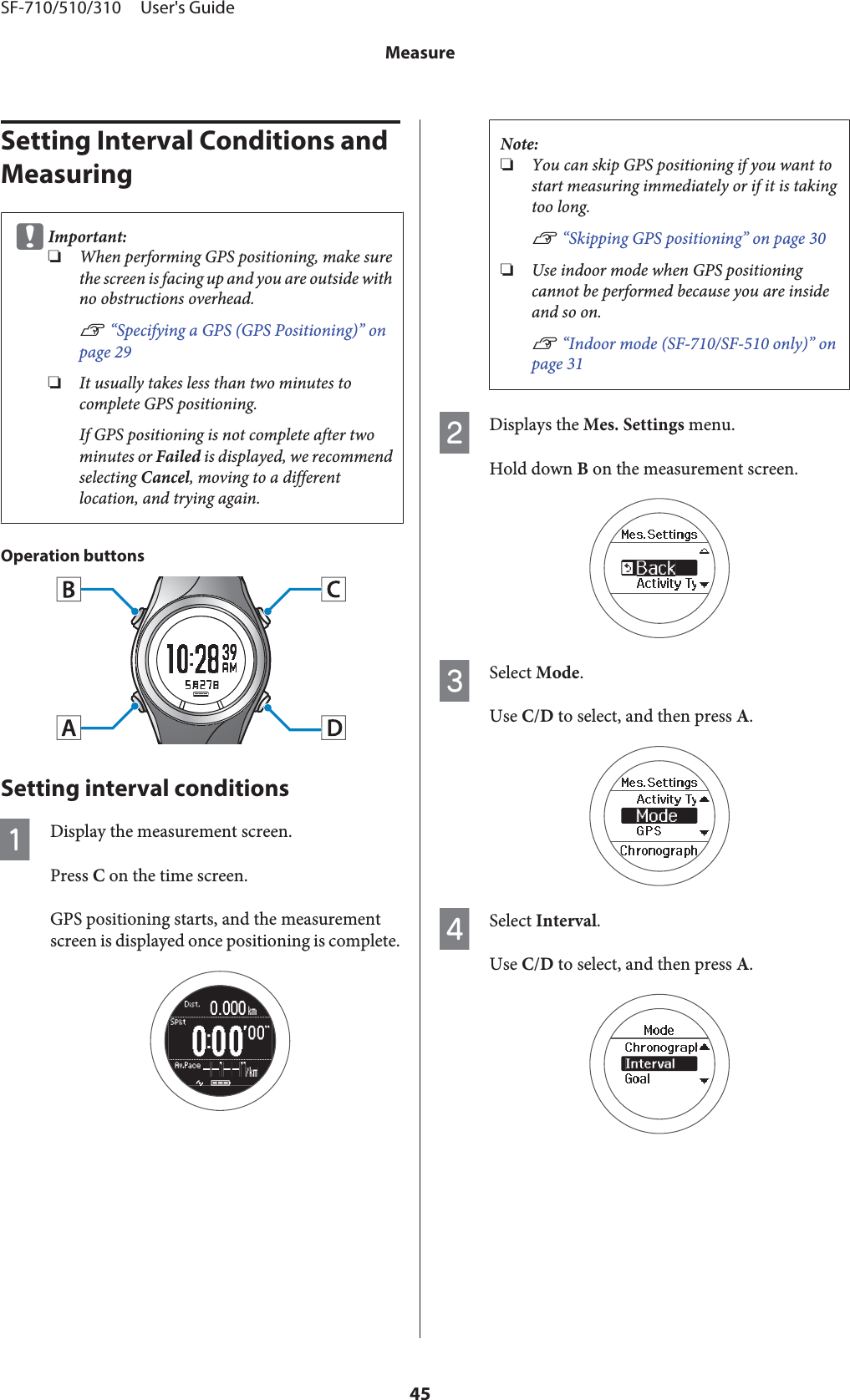 Setting Interval Conditions and MeasuringcImportant:❏When performing GPS positioning, make surethe screen is facing up and you are outside withno obstructions overhead.U “Specifying a GPS (GPS Positioning)” onpage 29❏It usually takes less than two minutes tocomplete GPS positioning.If GPS positioning is not complete after twominutes or Failed is displayed, we recommendselecting Cancel, moving to a differentlocation, and trying again.Operation buttonsSetting interval conditionsADisplay the measurement screen.Press C on the time screen.GPS positioning starts, and the measurementscreen is displayed once positioning is complete.Note:❏You can skip GPS positioning if you want tostart measuring immediately or if it is takingtoo long.U “Skipping GPS positioning” on page 30❏Use indoor mode when GPS positioningcannot be performed because you are insideand so on.U “Indoor mode (SF-710/SF-510 only)” onpage 31BDisplays the Mes. Settings menu.Hold down B on the measurement screen.CSelect Mode.Use C/D to select, and then press A.DSelect Interval.Use C/D to select, and then press A.SF-710/510/310     User&apos;s GuideMeasure45