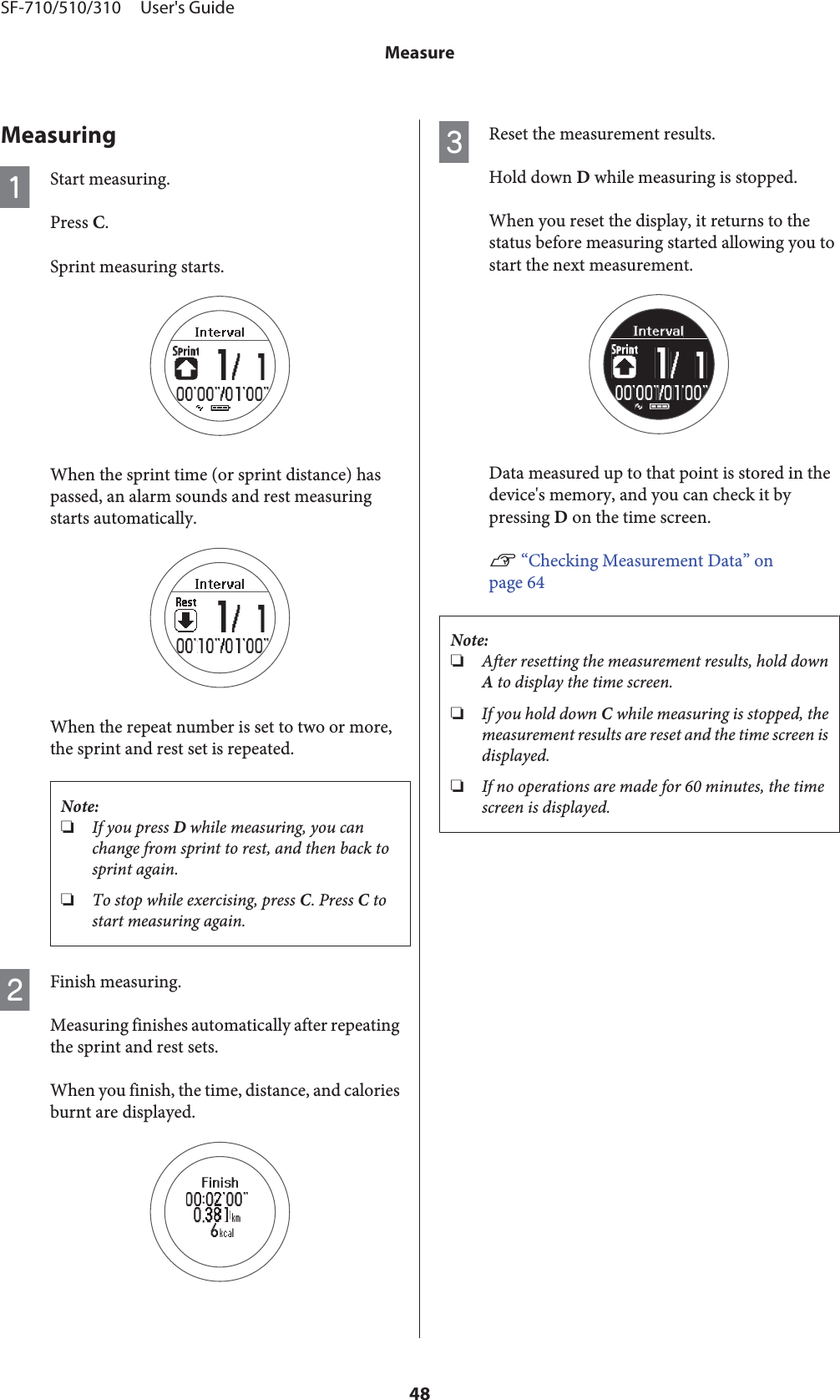 MeasuringAStart measuring.Press C.Sprint measuring starts.When the sprint time (or sprint distance) haspassed, an alarm sounds and rest measuringstarts automatically.When the repeat number is set to two or more,the sprint and rest set is repeated.Note:❏If you press D while measuring, you canchange from sprint to rest, and then back tosprint again.❏To stop while exercising, press C. Press C tostart measuring again.BFinish measuring.Measuring finishes automatically after repeatingthe sprint and rest sets.When you finish, the time, distance, and caloriesburnt are displayed.CReset the measurement results.Hold down D while measuring is stopped.When you reset the display, it returns to thestatus before measuring started allowing you tostart the next measurement.Data measured up to that point is stored in thedevice&apos;s memory, and you can check it bypressing D on the time screen.U “Checking Measurement Data” onpage 64Note:❏After resetting the measurement results, hold downA to display the time screen.❏If you hold down C while measuring is stopped, themeasurement results are reset and the time screen isdisplayed.❏If no operations are made for 60 minutes, the timescreen is displayed.SF-710/510/310     User&apos;s GuideMeasure48