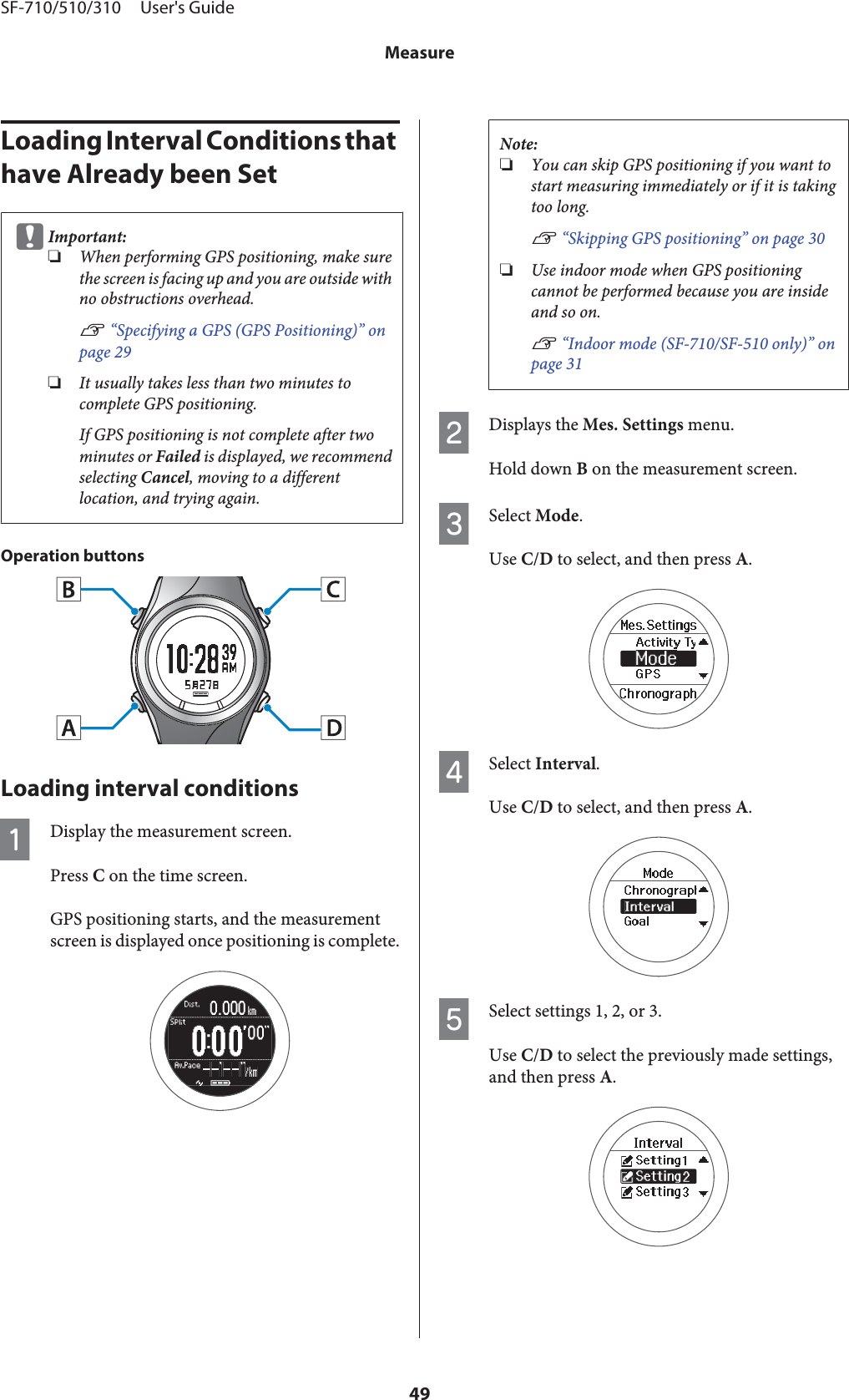 Loading Interval Conditions that have Already been SetcImportant:❏When performing GPS positioning, make surethe screen is facing up and you are outside withno obstructions overhead.U “Specifying a GPS (GPS Positioning)” onpage 29❏It usually takes less than two minutes tocomplete GPS positioning.If GPS positioning is not complete after twominutes or Failed is displayed, we recommendselecting Cancel, moving to a differentlocation, and trying again.Operation buttonsLoading interval conditionsADisplay the measurement screen.Press C on the time screen.GPS positioning starts, and the measurementscreen is displayed once positioning is complete.Note:❏You can skip GPS positioning if you want tostart measuring immediately or if it is takingtoo long.U “Skipping GPS positioning” on page 30❏Use indoor mode when GPS positioningcannot be performed because you are insideand so on.U “Indoor mode (SF-710/SF-510 only)” onpage 31BDisplays the Mes. Settings menu.Hold down B on the measurement screen.CSelect Mode.Use C/D to select, and then press A.DSelect Interval.Use C/D to select, and then press A.ESelect settings 1, 2, or 3.Use C/D to select the previously made settings,and then press A.SF-710/510/310     User&apos;s GuideMeasure49