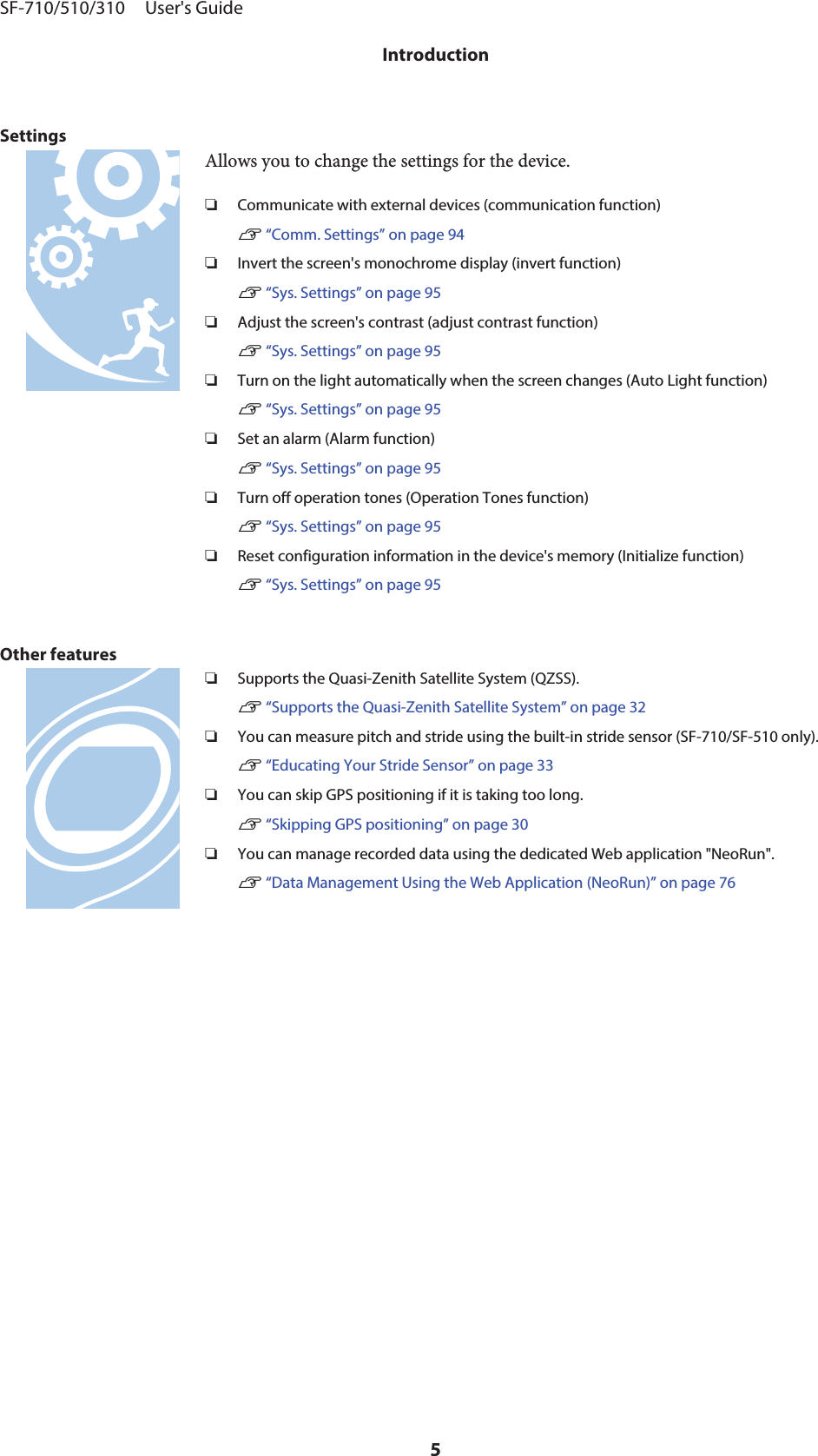 SettingsAllows you to change the settings for the device.❏Communicate with external devices (communication function)U “Comm. Settings” on page 94❏Invert the screen&apos;s monochrome display (invert function)U “Sys. Settings” on page 95❏Adjust the screen&apos;s contrast (adjust contrast function)U “Sys. Settings” on page 95❏Turn on the light automatically when the screen changes (Auto Light function)U “Sys. Settings” on page 95❏Set an alarm (Alarm function)U “Sys. Settings” on page 95❏Turn off operation tones (Operation Tones function)U “Sys. Settings” on page 95❏Reset configuration information in the device&apos;s memory (Initialize function)U “Sys. Settings” on page 95Other features❏Supports the Quasi-Zenith Satellite System (QZSS).U “Supports the Quasi-Zenith Satellite System” on page 32❏You can measure pitch and stride using the built-in stride sensor (SF-710/SF-510 only).U “Educating Your Stride Sensor” on page 33❏You can skip GPS positioning if it is taking too long.U “Skipping GPS positioning” on page 30❏You can manage recorded data using the dedicated Web application &quot;NeoRun&quot;.U “Data Management Using the Web Application (NeoRun)” on page 76SF-710/510/310     User&apos;s GuideIntroduction5