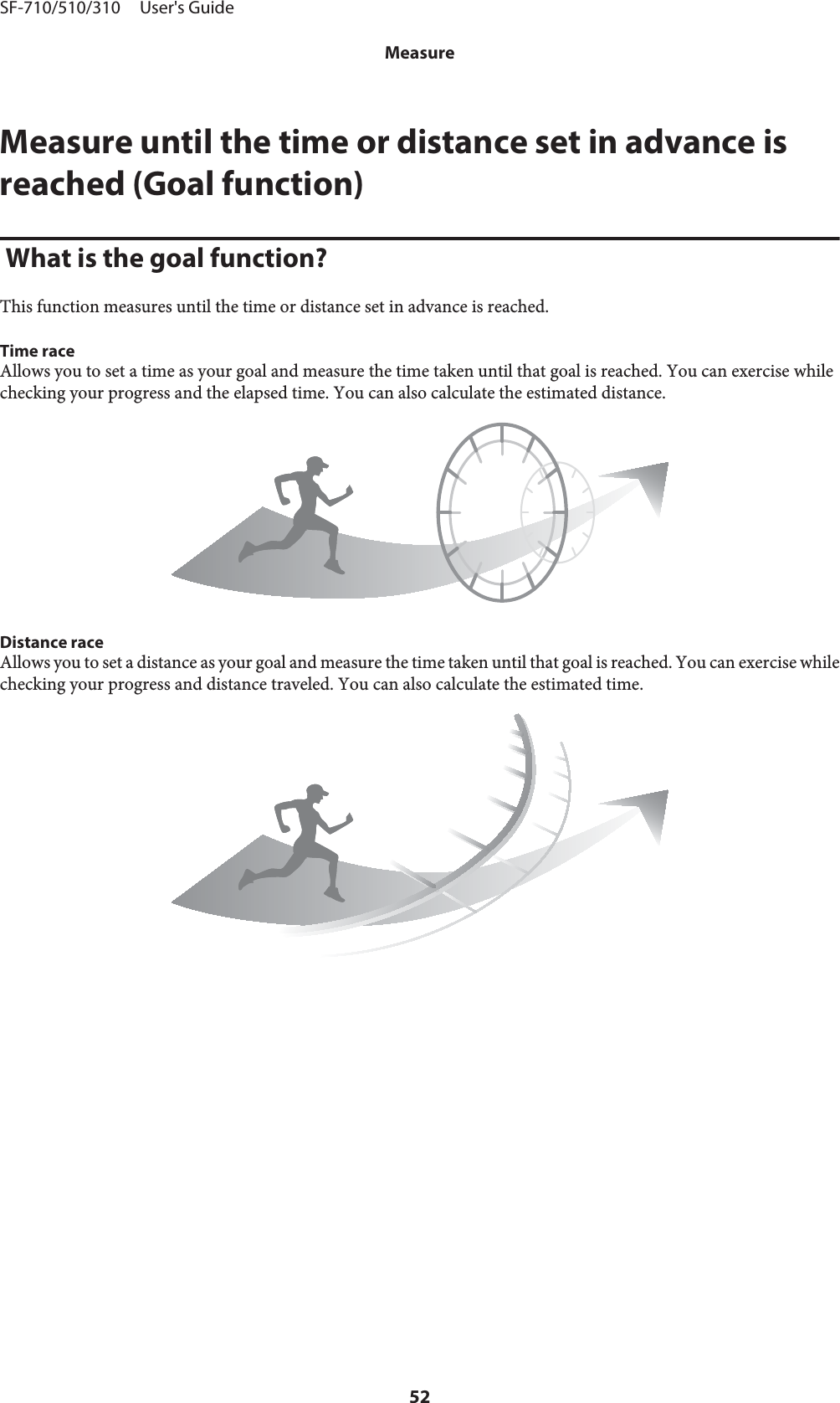 Measure until the time or distance set in advance isreached (Goal function) What is the goal function?This function measures until the time or distance set in advance is reached.Time raceAllows you to set a time as your goal and measure the time taken until that goal is reached. You can exercise whilechecking your progress and the elapsed time. You can also calculate the estimated distance.Distance raceAllows you to set a distance as your goal and measure the time taken until that goal is reached. You can exercise whilechecking your progress and distance traveled. You can also calculate the estimated time.SF-710/510/310     User&apos;s GuideMeasure52