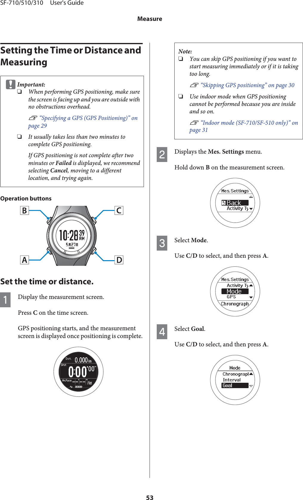 Setting the Time or Distance and MeasuringcImportant:❏When performing GPS positioning, make surethe screen is facing up and you are outside withno obstructions overhead.U “Specifying a GPS (GPS Positioning)” onpage 29❏It usually takes less than two minutes tocomplete GPS positioning.If GPS positioning is not complete after twominutes or Failed is displayed, we recommendselecting Cancel, moving to a differentlocation, and trying again.Operation buttonsSet the time or distance.ADisplay the measurement screen.Press C on the time screen.GPS positioning starts, and the measurementscreen is displayed once positioning is complete.Note:❏You can skip GPS positioning if you want tostart measuring immediately or if it is takingtoo long.U “Skipping GPS positioning” on page 30❏Use indoor mode when GPS positioningcannot be performed because you are insideand so on.U “Indoor mode (SF-710/SF-510 only)” onpage 31BDisplays the Mes. Settings menu.Hold down B on the measurement screen.CSelect Mode.Use C/D to select, and then press A.DSelect Goal.Use C/D to select, and then press A.SF-710/510/310     User&apos;s GuideMeasure53