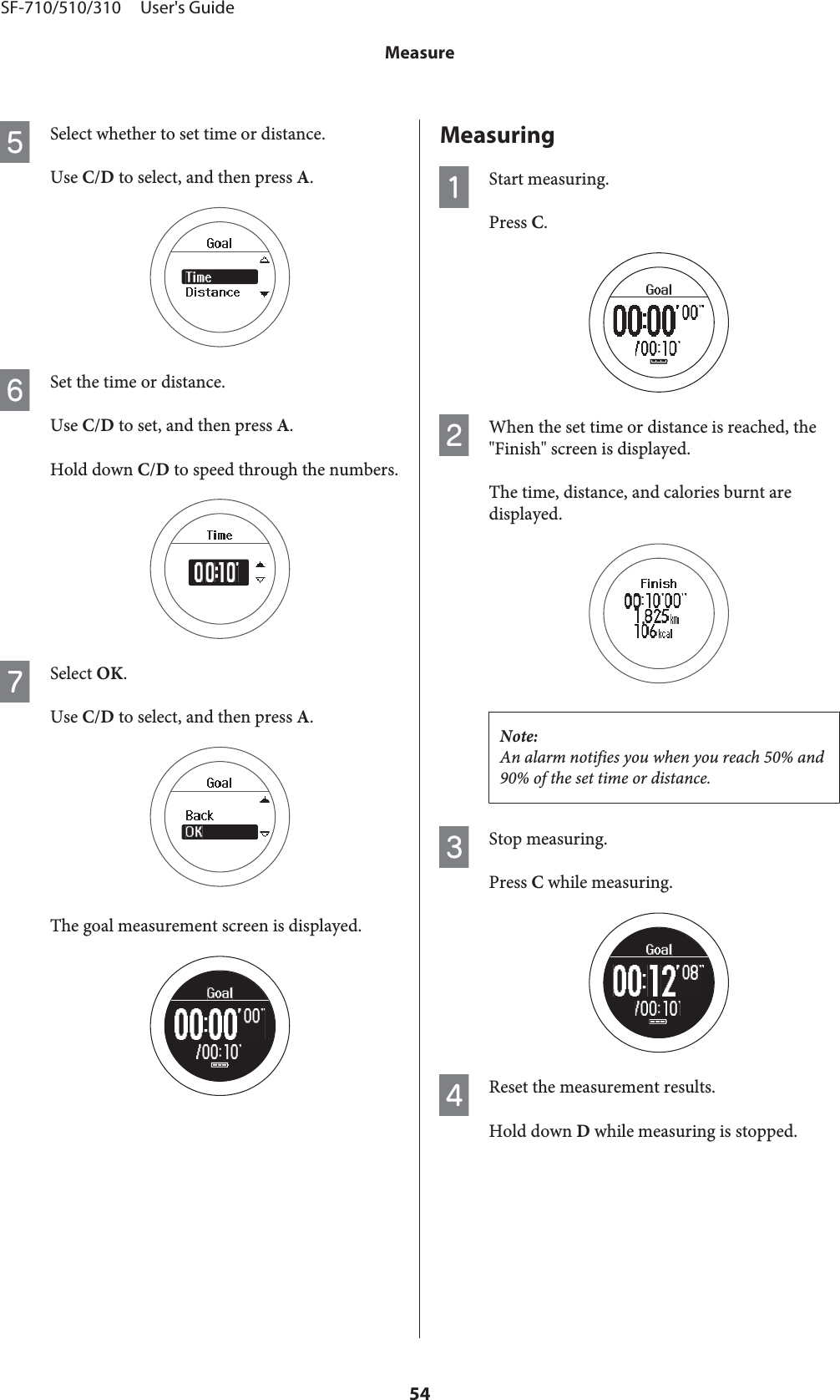 ESelect whether to set time or distance.Use C/D to select, and then press A.FSet the time or distance.Use C/D to set, and then press A.Hold down C/D to speed through the numbers.GSelect OK.Use C/D to select, and then press A.The goal measurement screen is displayed.MeasuringAStart measuring.Press C.BWhen the set time or distance is reached, the&quot;Finish&quot; screen is displayed.The time, distance, and calories burnt aredisplayed.Note:An alarm notifies you when you reach 50% and90% of the set time or distance.CStop measuring.Press C while measuring.DReset the measurement results.Hold down D while measuring is stopped.SF-710/510/310     User&apos;s GuideMeasure54