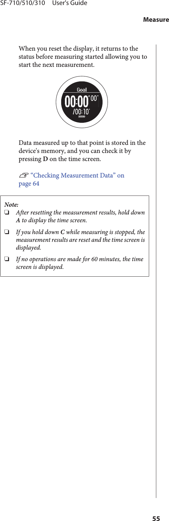 When you reset the display, it returns to thestatus before measuring started allowing you tostart the next measurement.Data measured up to that point is stored in thedevice&apos;s memory, and you can check it bypressing D on the time screen.U “Checking Measurement Data” onpage 64Note:❏After resetting the measurement results, hold downA to display the time screen.❏If you hold down C while measuring is stopped, themeasurement results are reset and the time screen isdisplayed.❏If no operations are made for 60 minutes, the timescreen is displayed.SF-710/510/310     User&apos;s GuideMeasure55