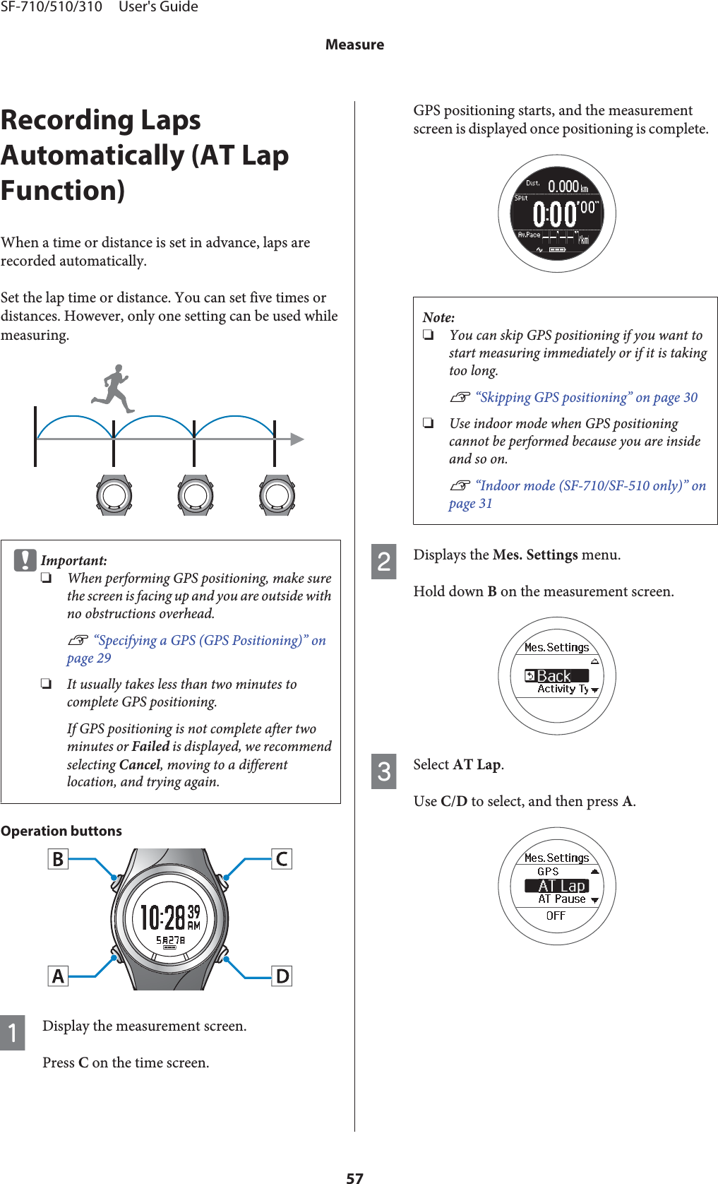 Recording LapsAutomatically (AT LapFunction)When a time or distance is set in advance, laps arerecorded automatically.Set the lap time or distance. You can set five times ordistances. However, only one setting can be used whilemeasuring.cImportant:❏When performing GPS positioning, make surethe screen is facing up and you are outside withno obstructions overhead.U “Specifying a GPS (GPS Positioning)” onpage 29❏It usually takes less than two minutes tocomplete GPS positioning.If GPS positioning is not complete after twominutes or Failed is displayed, we recommendselecting Cancel, moving to a differentlocation, and trying again.Operation buttonsADisplay the measurement screen.Press C on the time screen.GPS positioning starts, and the measurementscreen is displayed once positioning is complete.Note:❏You can skip GPS positioning if you want tostart measuring immediately or if it is takingtoo long.U “Skipping GPS positioning” on page 30❏Use indoor mode when GPS positioningcannot be performed because you are insideand so on.U “Indoor mode (SF-710/SF-510 only)” onpage 31BDisplays the Mes. Settings menu.Hold down B on the measurement screen.CSelect AT Lap.Use C/D to select, and then press A.SF-710/510/310     User&apos;s GuideMeasure57