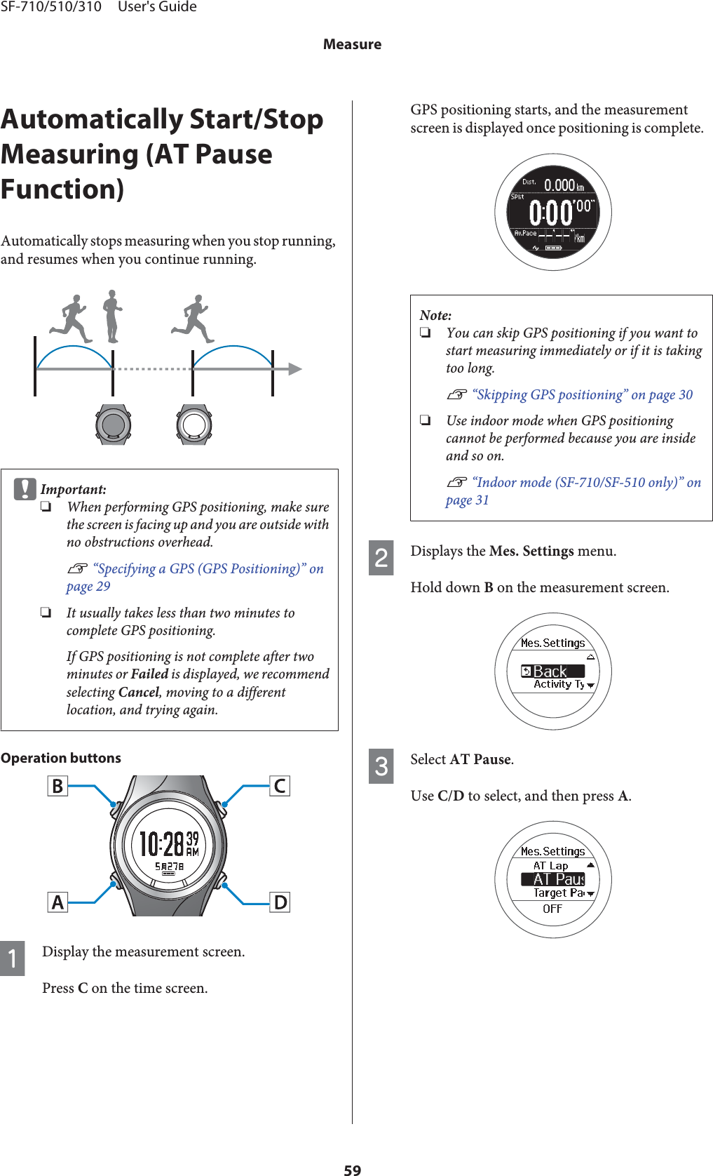 Automatically Start/StopMeasuring (AT PauseFunction)Automatically stops measuring when you stop running,and resumes when you continue running.cImportant:❏When performing GPS positioning, make surethe screen is facing up and you are outside withno obstructions overhead.U “Specifying a GPS (GPS Positioning)” onpage 29❏It usually takes less than two minutes tocomplete GPS positioning.If GPS positioning is not complete after twominutes or Failed is displayed, we recommendselecting Cancel, moving to a differentlocation, and trying again.Operation buttonsADisplay the measurement screen.Press C on the time screen.GPS positioning starts, and the measurementscreen is displayed once positioning is complete.Note:❏You can skip GPS positioning if you want tostart measuring immediately or if it is takingtoo long.U “Skipping GPS positioning” on page 30❏Use indoor mode when GPS positioningcannot be performed because you are insideand so on.U “Indoor mode (SF-710/SF-510 only)” onpage 31BDisplays the Mes. Settings menu.Hold down B on the measurement screen.CSelect AT Pause.Use C/D to select, and then press A.SF-710/510/310     User&apos;s GuideMeasure59