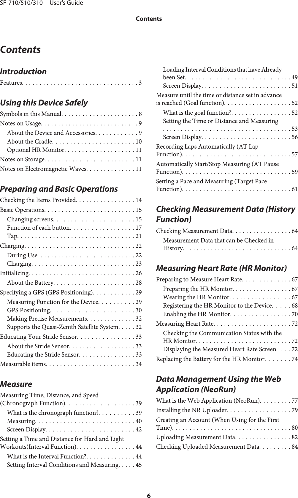 ContentsIntroductionFeatures................................. 3Using this Device SafelySymbols in this Manual...................... 8Notes on Usage............................ 9About the Device and Accessories............ 9About the Cradle....................... 10Optional HR Monitor.................... 11Notes on Storage.......................... 11Notes on Electromagnetic Waves.............. 11Preparing and Basic OperationsChecking the Items Provided................. 14Basic Operations.......................... 15Changing screens....................... 15Function of each button.................. 17Tap................................. 21Charging............................... 22During Use............................ 22Charging............................. 23Initializing.............................. 26About the Battery....................... 28Specifying a GPS (GPS Positioning)............ 29Measuring Function for the Device.......... 29GPS Positioning........................ 30Making Precise Measurements. ............. 32Supports the Quasi-Zenith Satellite System..... 32Educating Your Stride Sensor................ 33About the Stride Sensor................... 33Educating the Stride Sensor. . . . . . . . . . . . . . . . 33Measurable items......................... 34MeasureMeasuring Time, Distance, and Speed(Chronograph Function).................... 39What is the chronograph function?.......... 39Measuring............................ 40Screen Display......................... 42Setting a Time and Distance for Hard and LightWorkouts(Interval Function)................. 44What is the Interval Function?.............. 44Setting Interval Conditions and Measuring. . . . . 45Loading Interval Conditions that have Alreadybeen Set.............................. 49Screen Display......................... 51Measure until the time or distance set in advanceis reached (Goal function)................... 52What is the goal function?................. 52Setting the Time or Distance and Measuring.................................... 53Screen Display......................... 56Recording Laps Automatically (AT LapFunction)............................... 57Automatically Start/Stop Measuring (AT PauseFunction)............................... 59Setting a Pace and Measuring (Target PaceFunction)............................... 61Checking Measurement Data (History Function)Checking Measurement Data................. 64Measurement Data that can be Checked inHistory............................... 64Measuring Heart Rate (HR Monitor)Preparing to Measure Heart Rate.............. 67Preparing the HR Monitor................. 67Wearing the HR Monitor................. 67Registering the HR Monitor to the Device. . . . . 68Enabling the HR Monitor................. 70Measuring Heart Rate. . . . . . . . . . . . . . . . . . . . . . 72Checking the Communication Status with theHR Monitor........................... 72Displaying the Measured Heart Rate Screen. . . . 72Replacing the Battery for the HR Monitor. . . . . . . 74Data Management Using the Web Application (NeoRun)What is the Web Application (NeoRun)......... 77Installing the NR Uploader.................. 79Creating an Account (When Using for the FirstTime).................................. 80Uploading Measurement Data................ 82Checking Uploaded Measurement Data......... 84SF-710/510/310     User&apos;s GuideContents6