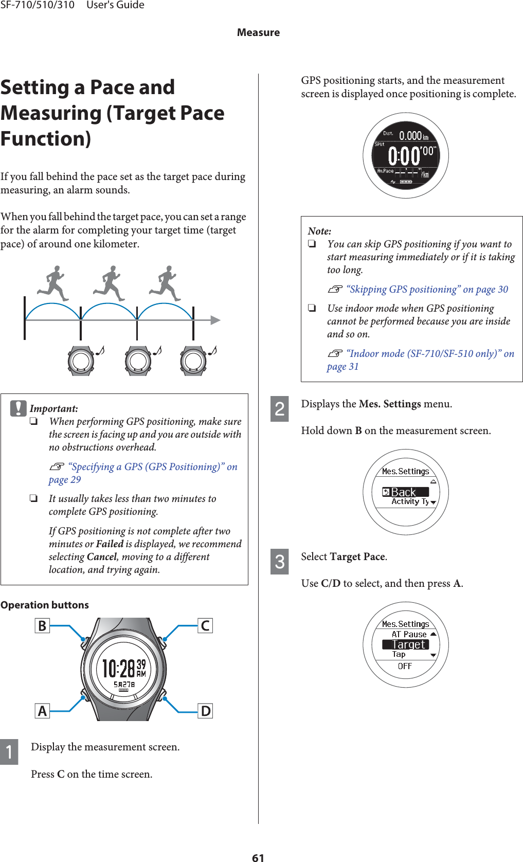 Setting a Pace andMeasuring (Target PaceFunction)If you fall behind the pace set as the target pace duringmeasuring, an alarm sounds.When you fall behind the target pace, you can set a rangefor the alarm for completing your target time (targetpace) of around one kilometer.♪♪♪cImportant:❏When performing GPS positioning, make surethe screen is facing up and you are outside withno obstructions overhead.U “Specifying a GPS (GPS Positioning)” onpage 29❏It usually takes less than two minutes tocomplete GPS positioning.If GPS positioning is not complete after twominutes or Failed is displayed, we recommendselecting Cancel, moving to a differentlocation, and trying again.Operation buttonsADisplay the measurement screen.Press C on the time screen.GPS positioning starts, and the measurementscreen is displayed once positioning is complete.Note:❏You can skip GPS positioning if you want tostart measuring immediately or if it is takingtoo long.U “Skipping GPS positioning” on page 30❏Use indoor mode when GPS positioningcannot be performed because you are insideand so on.U “Indoor mode (SF-710/SF-510 only)” onpage 31BDisplays the Mes. Settings menu.Hold down B on the measurement screen.CSelect Target Pace.Use C/D to select, and then press A.SF-710/510/310     User&apos;s GuideMeasure61