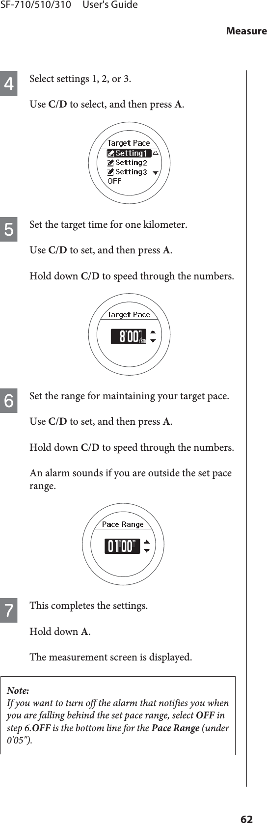 DSelect settings 1, 2, or 3.Use C/D to select, and then press A.ESet the target time for one kilometer.Use C/D to set, and then press A.Hold down C/D to speed through the numbers.FSet the range for maintaining your target pace.Use C/D to set, and then press A.Hold down C/D to speed through the numbers.An alarm sounds if you are outside the set pacerange.GThis completes the settings.Hold down A.The measurement screen is displayed.Note:If you want to turn off the alarm that notifies you whenyou are falling behind the set pace range, select OFF instep 6.OFF is the bottom line for the Pace Range (under0&apos;05&quot;).SF-710/510/310     User&apos;s GuideMeasure62