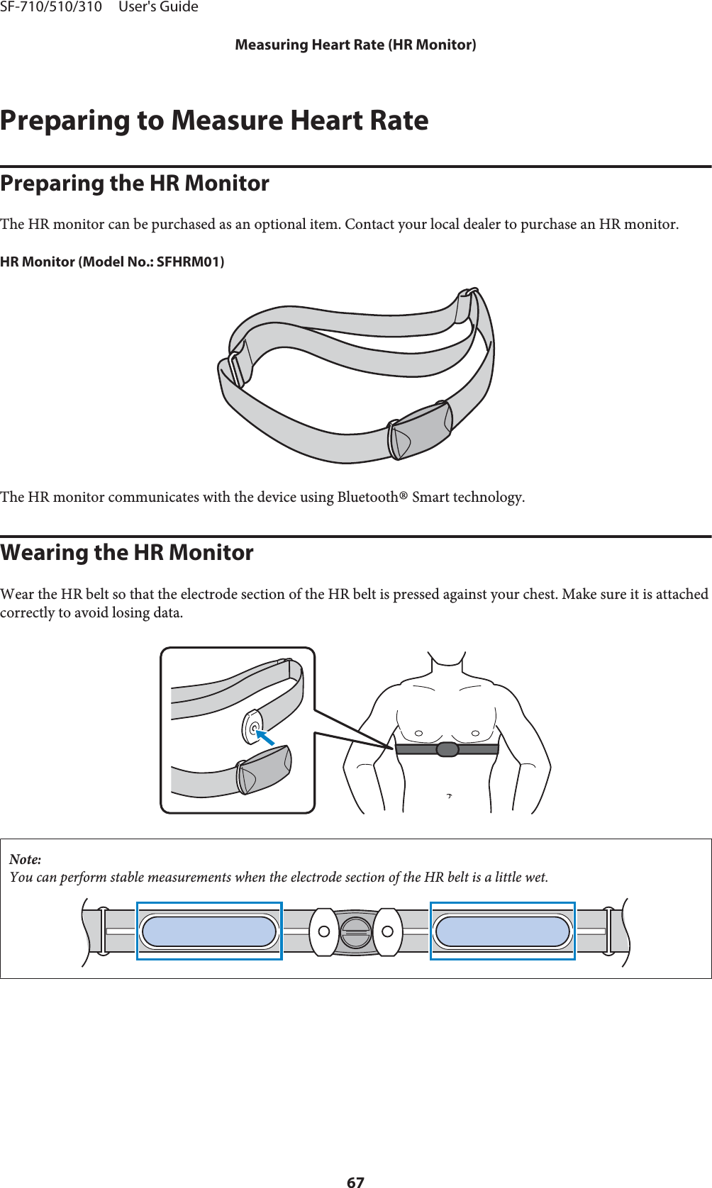 Preparing to Measure Heart RatePreparing the HR MonitorThe HR monitor can be purchased as an optional item. Contact your local dealer to purchase an HR monitor.HR Monitor (Model No.: SFHRM01)The HR monitor communicates with the device using Bluetooth® Smart technology.Wearing the HR MonitorWear the HR belt so that the electrode section of the HR belt is pressed against your chest. Make sure it is attachedcorrectly to avoid losing data.Note:You can perform stable measurements when the electrode section of the HR belt is a little wet.SF-710/510/310     User&apos;s GuideMeasuring Heart Rate (HR Monitor)67