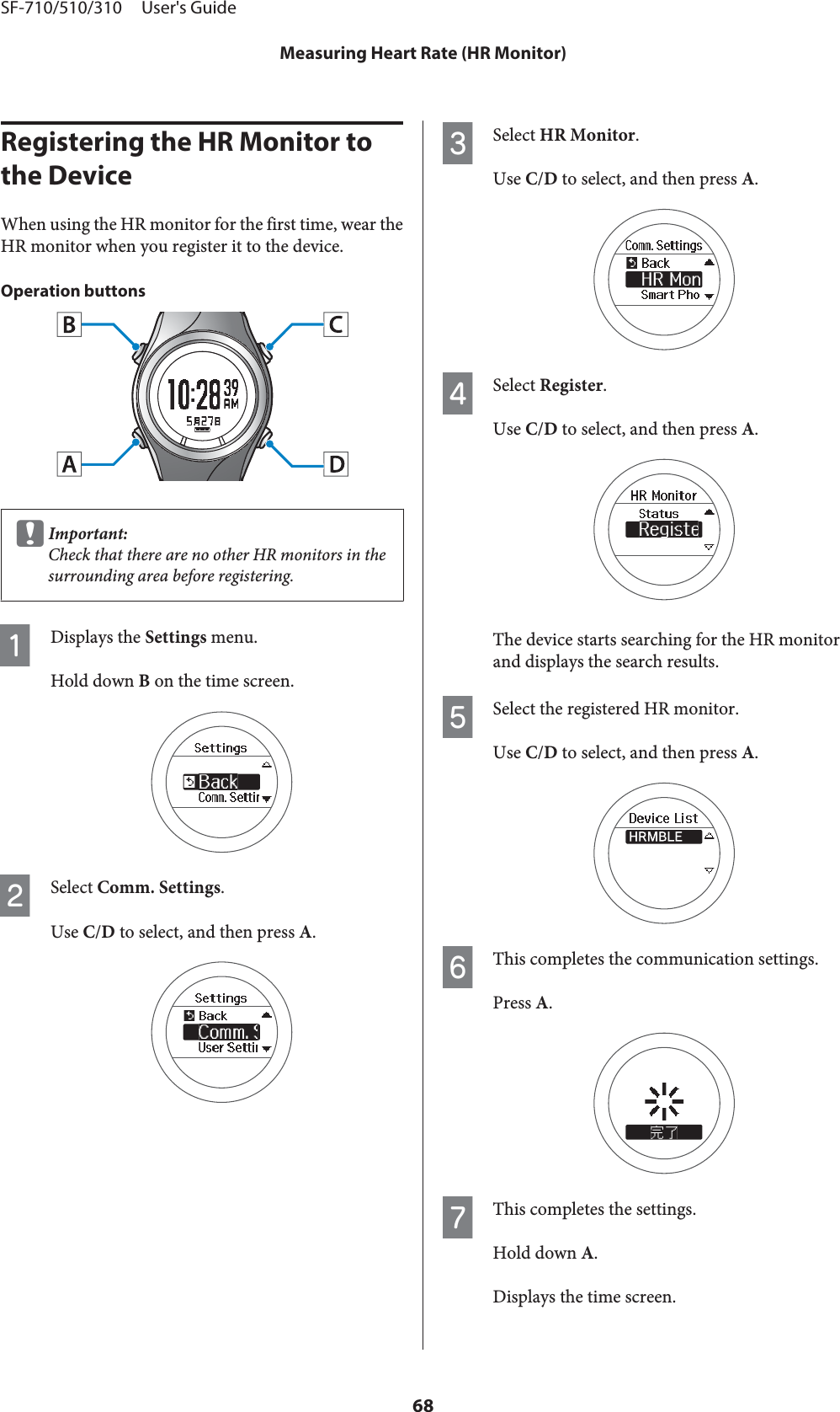 Registering the HR Monitor to the DeviceWhen using the HR monitor for the first time, wear theHR monitor when you register it to the device.Operation buttonscImportant:Check that there are no other HR monitors in thesurrounding area before registering.ADisplays the Settings menu.Hold down B on the time screen.BSelect Comm. Settings.Use C/D to select, and then press A.CSelect HR Monitor.Use C/D to select, and then press A.DSelect Register.Use C/D to select, and then press A.The device starts searching for the HR monitorand displays the search results.ESelect the registered HR monitor.Use C/D to select, and then press A.FThis completes the communication settings.Press A.GThis completes the settings.Hold down A.Displays the time screen.SF-710/510/310     User&apos;s GuideMeasuring Heart Rate (HR Monitor)68
