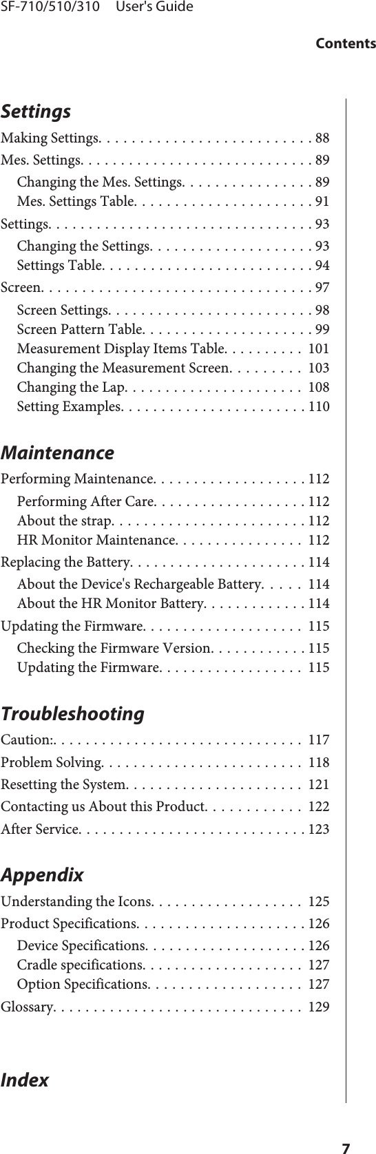 SettingsMaking Settings. . . . . . . . . . . . . . . . . . . . . . . . . . 88Mes. Settings............................. 89Changing the Mes. Settings................ 89Mes. Settings Table...................... 91Settings................................. 93Changing the Settings.................... 93Settings Table. . . ....................... 94Screen................................. 97Screen Settings......................... 98Screen Pattern Table..................... 99Measurement Display Items Table.......... 101Changing the Measurement Screen......... 103Changing the Lap...................... 108Setting Examples....................... 110MaintenancePerforming Maintenance. . . ................ 112Performing After Care................... 112About the strap........................ 112HR Monitor Maintenance................ 112Replacing the Battery...................... 114About the Device&apos;s Rechargeable Battery..... 114About the HR Monitor Battery............. 114Updating the Firmware.................... 115Checking the Firmware Version. . .......... 115Updating the Firmware.................. 115TroubleshootingCaution:............................... 117Problem Solving......................... 118Resetting the System...................... 121Contacting us About this Product............ 122After Service............................ 123AppendixUnderstanding the Icons................... 125Product Specifications..................... 126Device Specifications.................... 126Cradle specifications.................... 127Option Specifications................... 127Glossary............................... 129IndexSF-710/510/310     User&apos;s GuideContents7