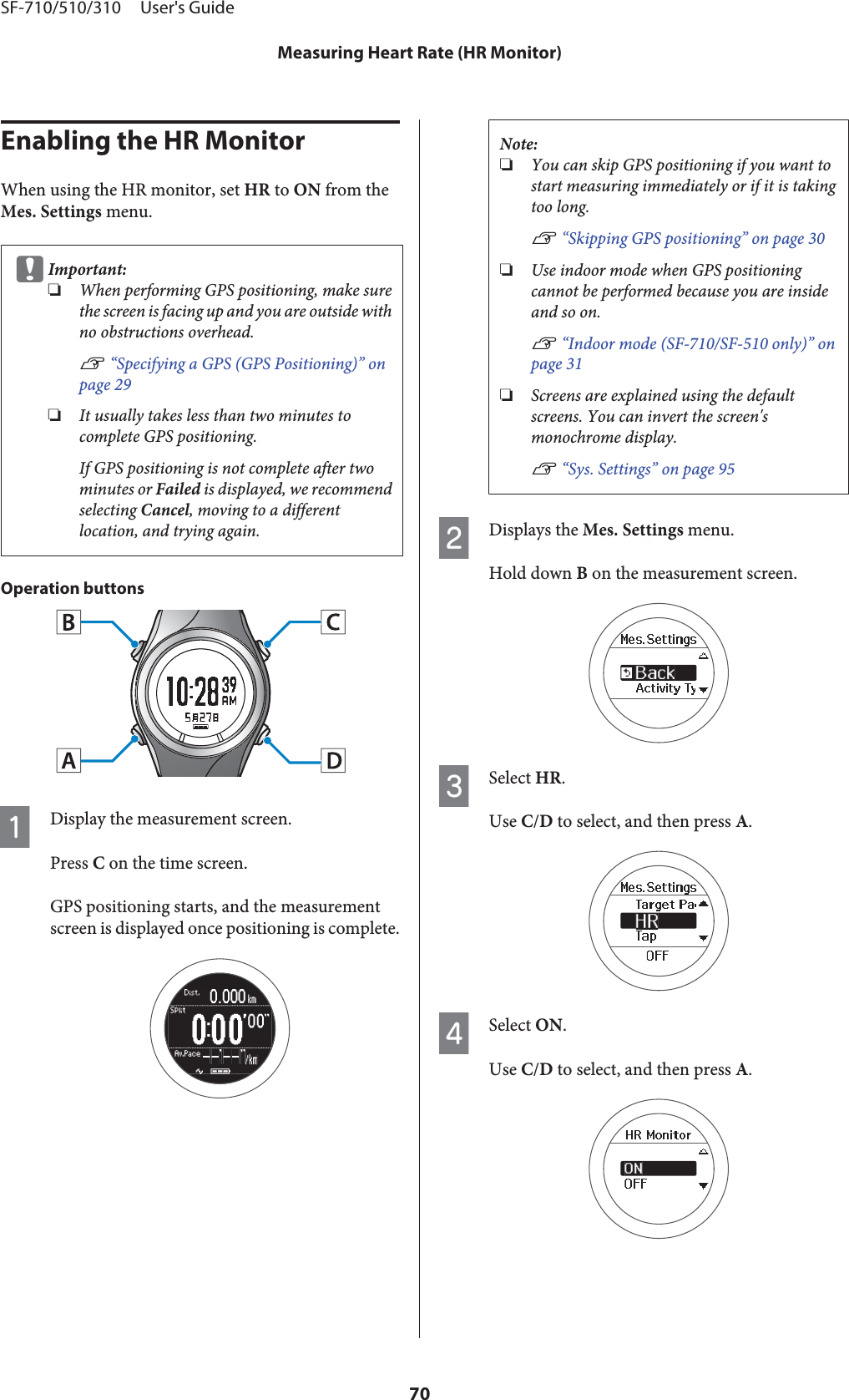 Enabling the HR MonitorWhen using the HR monitor, set HR to ON from theMes. Settings menu.cImportant:❏When performing GPS positioning, make surethe screen is facing up and you are outside withno obstructions overhead.U “Specifying a GPS (GPS Positioning)” onpage 29❏It usually takes less than two minutes tocomplete GPS positioning.If GPS positioning is not complete after twominutes or Failed is displayed, we recommendselecting Cancel, moving to a differentlocation, and trying again.Operation buttonsADisplay the measurement screen.Press C on the time screen.GPS positioning starts, and the measurementscreen is displayed once positioning is complete.Note:❏You can skip GPS positioning if you want tostart measuring immediately or if it is takingtoo long.U “Skipping GPS positioning” on page 30❏Use indoor mode when GPS positioningcannot be performed because you are insideand so on.U “Indoor mode (SF-710/SF-510 only)” onpage 31❏Screens are explained using the defaultscreens. You can invert the screen&apos;smonochrome display.U “Sys. Settings” on page 95BDisplays the Mes. Settings menu.Hold down B on the measurement screen.CSelect HR.Use C/D to select, and then press A.DSelect ON.Use C/D to select, and then press A.SF-710/510/310     User&apos;s GuideMeasuring Heart Rate (HR Monitor)70