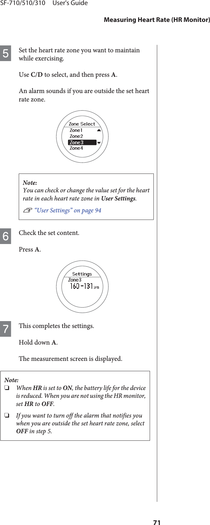 ESet the heart rate zone you want to maintainwhile exercising.Use C/D to select, and then press A.An alarm sounds if you are outside the set heartrate zone.Note:You can check or change the value set for the heartrate in each heart rate zone in User Settings.U “User Settings” on page 94FCheck the set content.Press A.GThis completes the settings.Hold down A.The measurement screen is displayed.Note:❏When HR is set to ON, the battery life for the deviceis reduced. When you are not using the HR monitor,set HR to OFF.❏If you want to turn off the alarm that notifies youwhen you are outside the set heart rate zone, selectOFF in step 5.SF-710/510/310     User&apos;s GuideMeasuring Heart Rate (HR Monitor)71
