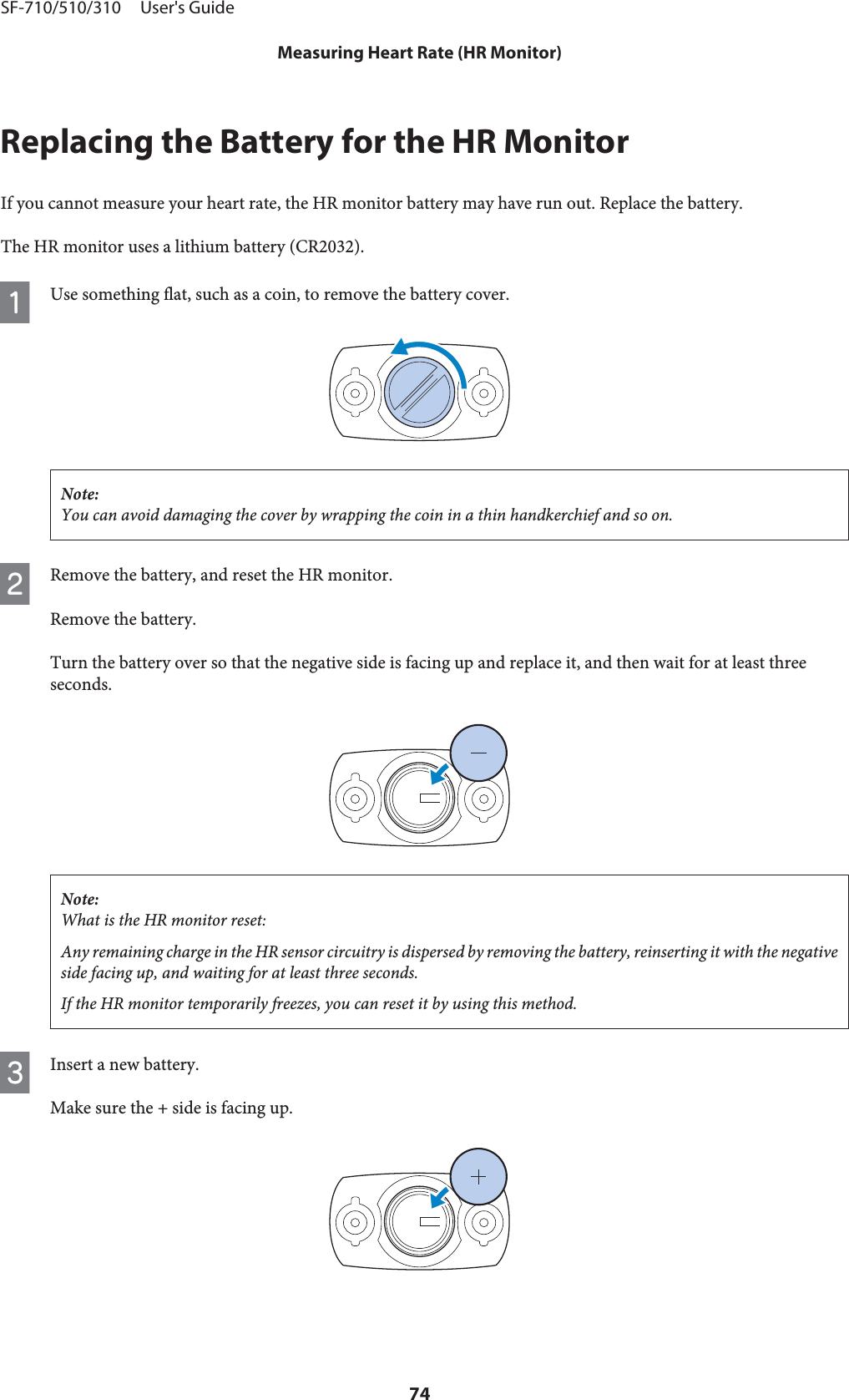 Replacing the Battery for the HR MonitorIf you cannot measure your heart rate, the HR monitor battery may have run out. Replace the battery.The HR monitor uses a lithium battery (CR2032).AUse something flat, such as a coin, to remove the battery cover.Note:You can avoid damaging the cover by wrapping the coin in a thin handkerchief and so on.BRemove the battery, and reset the HR monitor.Remove the battery.Turn the battery over so that the negative side is facing up and replace it, and then wait for at least threeseconds.Note:What is the HR monitor reset:Any remaining charge in the HR sensor circuitry is dispersed by removing the battery, reinserting it with the negativeside facing up, and waiting for at least three seconds.If the HR monitor temporarily freezes, you can reset it by using this method.CInsert a new battery.Make sure the + side is facing up.SF-710/510/310     User&apos;s GuideMeasuring Heart Rate (HR Monitor)74