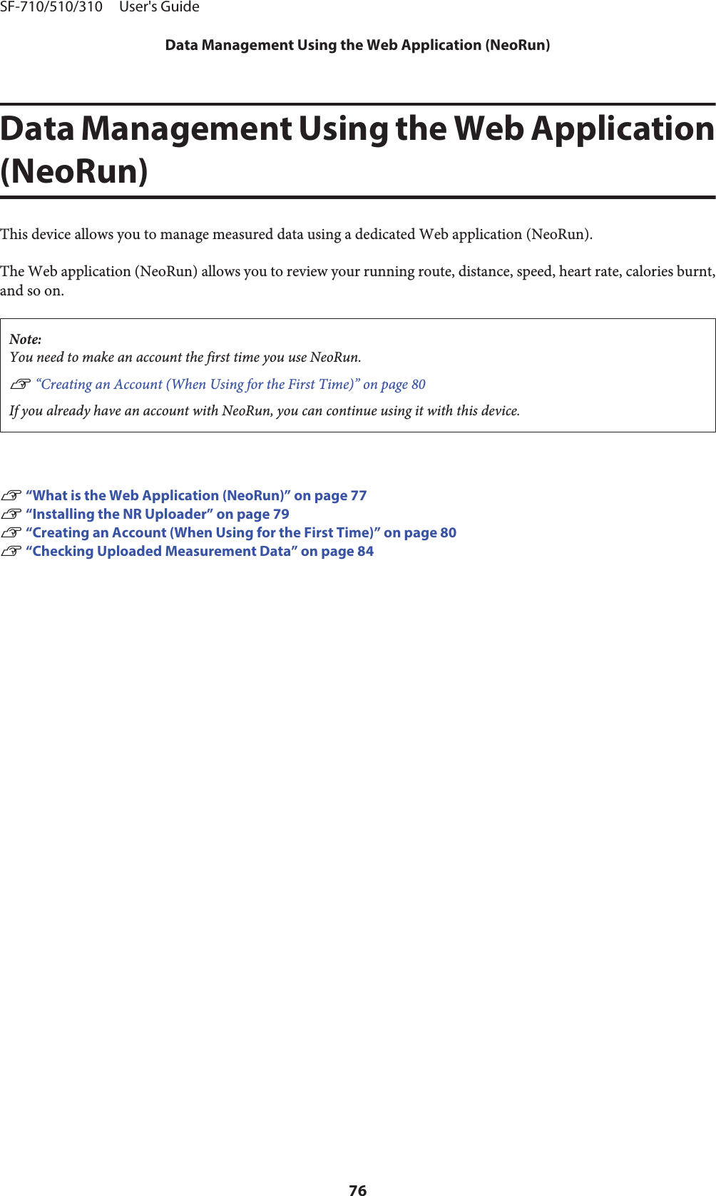 Data Management Using the Web Application(NeoRun)This device allows you to manage measured data using a dedicated Web application (NeoRun).The Web application (NeoRun) allows you to review your running route, distance, speed, heart rate, calories burnt,and so on.Note:You need to make an account the first time you use NeoRun.U “Creating an Account (When Using for the First Time)” on page 80If you already have an account with NeoRun, you can continue using it with this device.U “What is the Web Application (NeoRun)” on page 77U “Installing the NR Uploader” on page 79U “Creating an Account (When Using for the First Time)” on page 80U “Checking Uploaded Measurement Data” on page 84SF-710/510/310     User&apos;s GuideData Management Using the Web Application (NeoRun)76