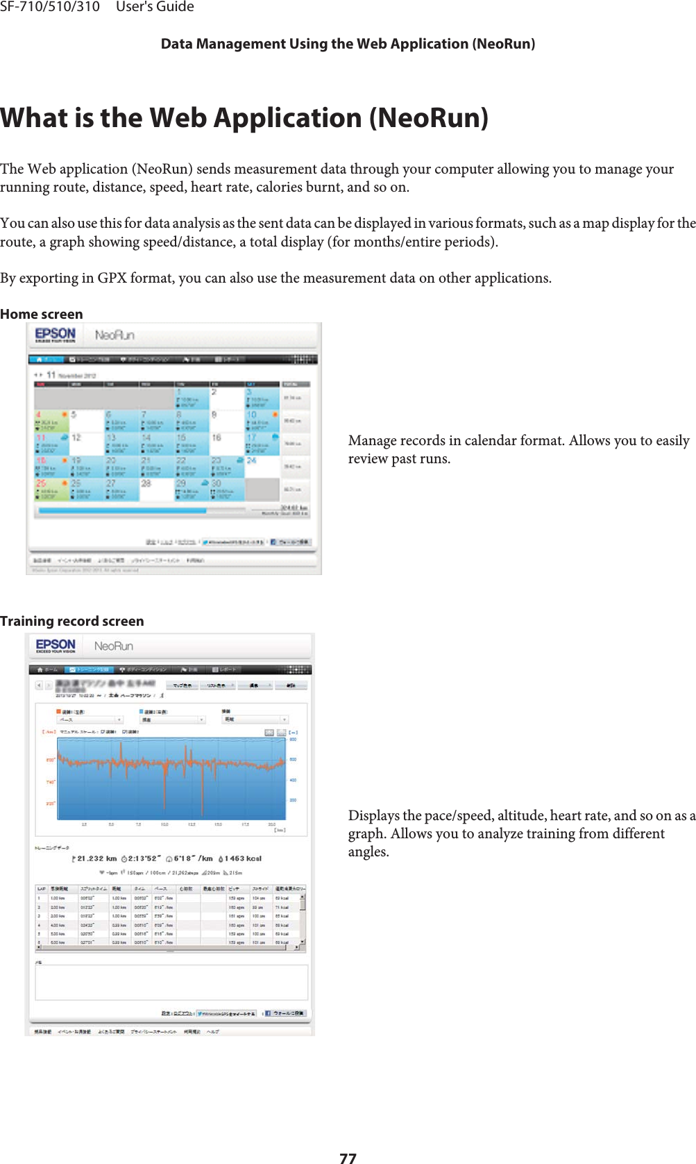 What is the Web Application (NeoRun)The Web application (NeoRun) sends measurement data through your computer allowing you to manage yourrunning route, distance, speed, heart rate, calories burnt, and so on.You can also use this for data analysis as the sent data can be displayed in various formats, such as a map display for theroute, a graph showing speed/distance, a total display (for months/entire periods).By exporting in GPX format, you can also use the measurement data on other applications.Home screenManage records in calendar format. Allows you to easilyreview past runs.Training record screenDisplays the pace/speed, altitude, heart rate, and so on as agraph. Allows you to analyze training from differentangles.SF-710/510/310     User&apos;s GuideData Management Using the Web Application (NeoRun)77