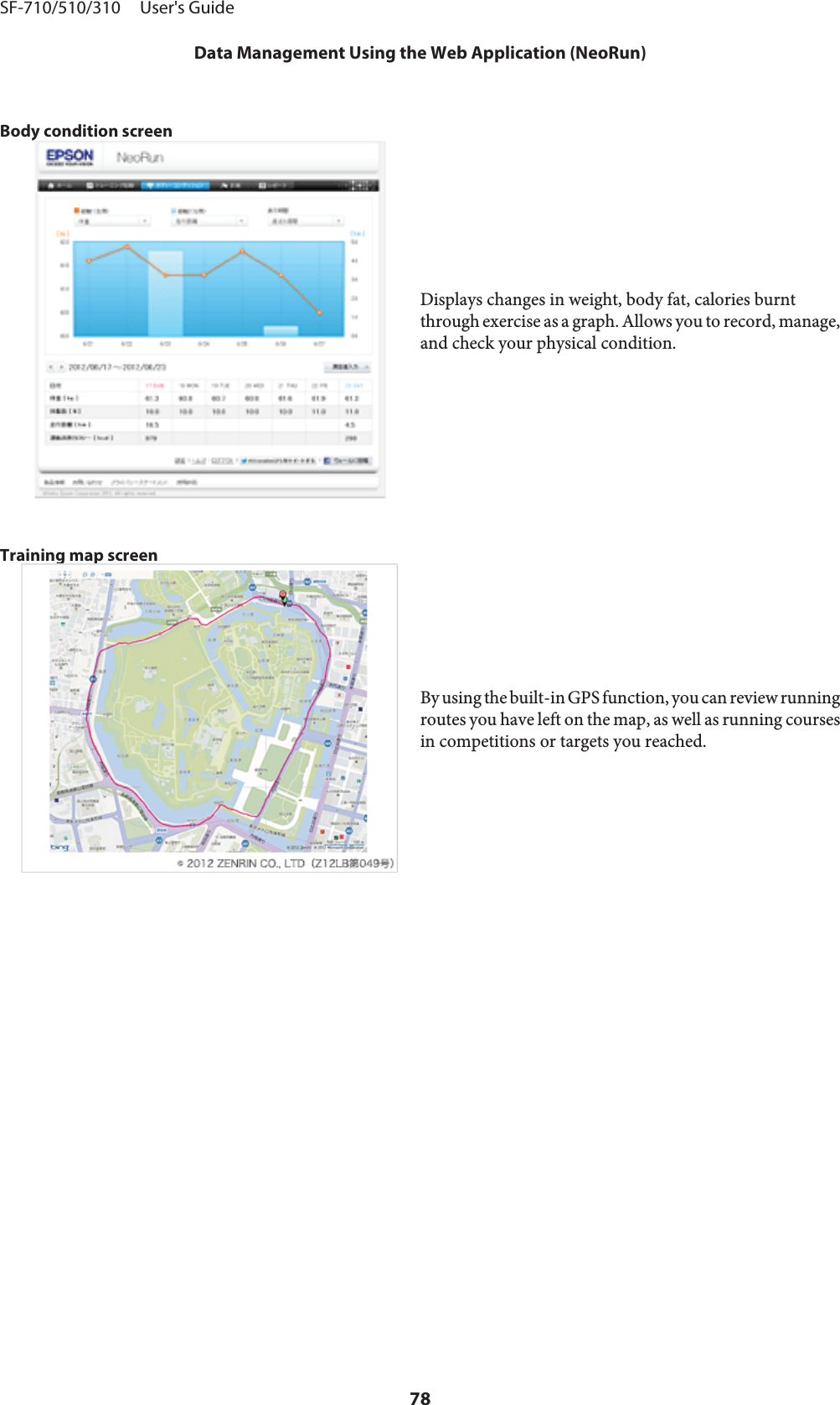 Body condition screenDisplays changes in weight, body fat, calories burntthrough exercise as a graph. Allows you to record, manage,and check your physical condition.Training map screenBy using the built-in GPS function, you can review runningroutes you have left on the map, as well as running coursesin competitions or targets you reached.SF-710/510/310     User&apos;s GuideData Management Using the Web Application (NeoRun)78