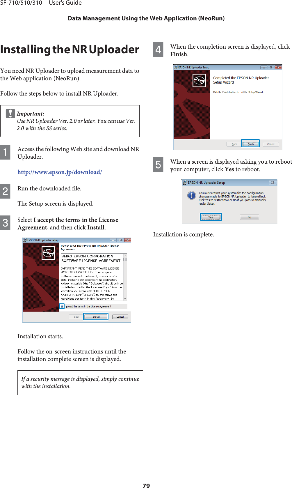 Installing the NR UploaderYou need NR Uploader to upload measurement data tothe Web application (NeoRun).Follow the steps below to install NR Uploader.cImportant:Use NR Uploader Ver. 2.0 or later. You can use Ver.2.0 with the SS series.AAccess the following Web site and download NRUploader.http://www.epson.jp/download/BRun the downloaded file.The Setup screen is displayed.CSelect I accept the terms in the LicenseAgreement, and then click Install.Installation starts.Follow the on-screen instructions until theinstallation complete screen is displayed.If a security message is displayed, simply continuewith the installation.DWhen the completion screen is displayed, clickFinish.EWhen a screen is displayed asking you to rebootyour computer, click Yes to reboot.Installation is complete.SF-710/510/310     User&apos;s GuideData Management Using the Web Application (NeoRun)79