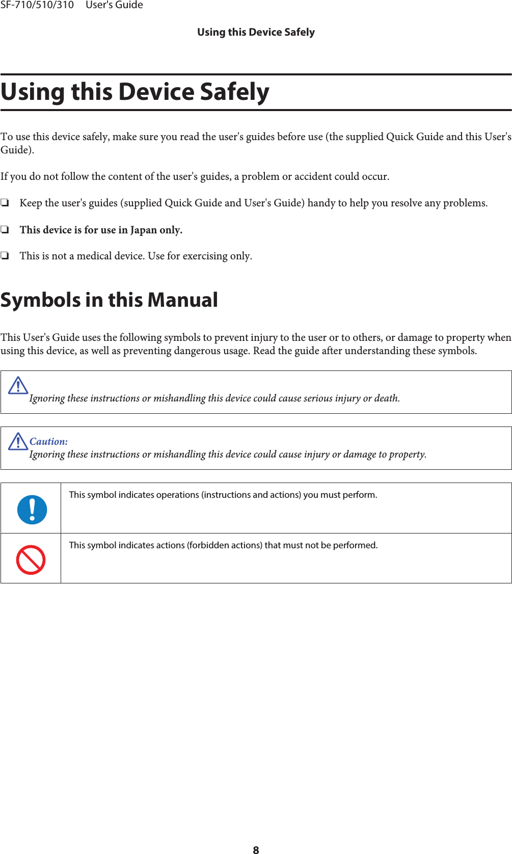 Using this Device SafelyTo use this device safely, make sure you read the user&apos;s guides before use (the supplied Quick Guide and this User&apos;sGuide).If you do not follow the content of the user&apos;s guides, a problem or accident could occur.❏Keep the user&apos;s guides (supplied Quick Guide and User&apos;s Guide) handy to help you resolve any problems.❏This device is for use in Japan only.❏This is not a medical device. Use for exercising only.Symbols in this ManualThis User&apos;s Guide uses the following symbols to prevent injury to the user or to others, or damage to property whenusing this device, as well as preventing dangerous usage. Read the guide after understanding these symbols.!Ignoring these instructions or mishandling this device could cause serious injury or death.!Caution:Ignoring these instructions or mishandling this device could cause injury or damage to property.This symbol indicates operations (instructions and actions) you must perform.This symbol indicates actions (forbidden actions) that must not be performed.SF-710/510/310     User&apos;s GuideUsing this Device Safely8