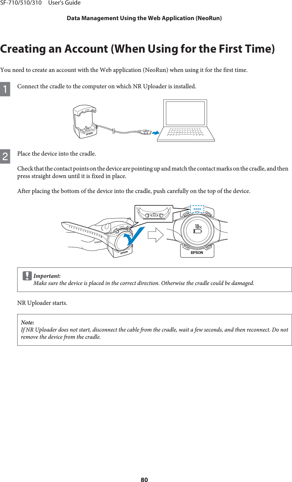 Creating an Account (When Using for the First Time)You need to create an account with the Web application (NeoRun) when using it for the first time.AConnect the cradle to the computer on which NR Uploader is installed.BPlace the device into the cradle.Check that the contact points on the device are pointing up and match the contact marks on the cradle, and thenpress straight down until it is fixed in place.After placing the bottom of the device into the cradle, push carefully on the top of the device.cImportant:Make sure the device is placed in the correct direction. Otherwise the cradle could be damaged.NR Uploader starts.Note:If NR Uploader does not start, disconnect the cable from the cradle, wait a few seconds, and then reconnect. Do notremove the device from the cradle.SF-710/510/310     User&apos;s GuideData Management Using the Web Application (NeoRun)80