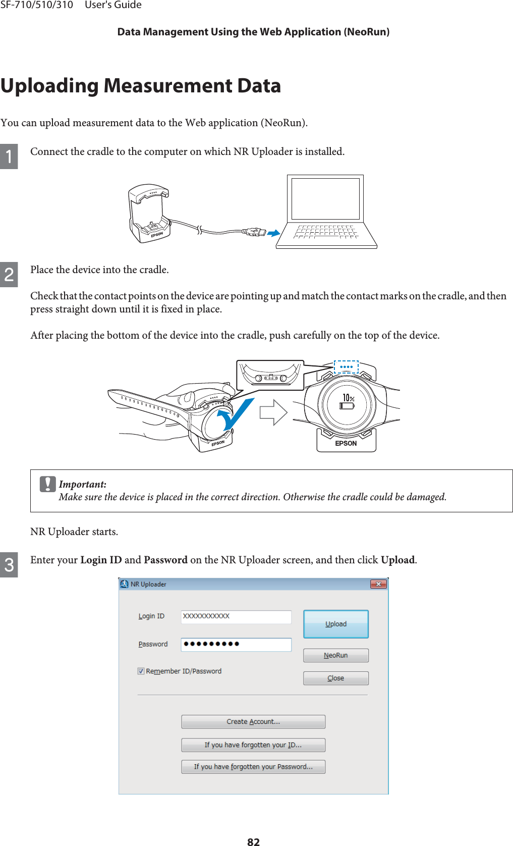 Uploading Measurement DataYou can upload measurement data to the Web application (NeoRun).AConnect the cradle to the computer on which NR Uploader is installed.BPlace the device into the cradle.Check that the contact points on the device are pointing up and match the contact marks on the cradle, and thenpress straight down until it is fixed in place.After placing the bottom of the device into the cradle, push carefully on the top of the device.cImportant:Make sure the device is placed in the correct direction. Otherwise the cradle could be damaged.NR Uploader starts.CEnter your Login ID and Password on the NR Uploader screen, and then click Upload.SF-710/510/310     User&apos;s GuideData Management Using the Web Application (NeoRun)82