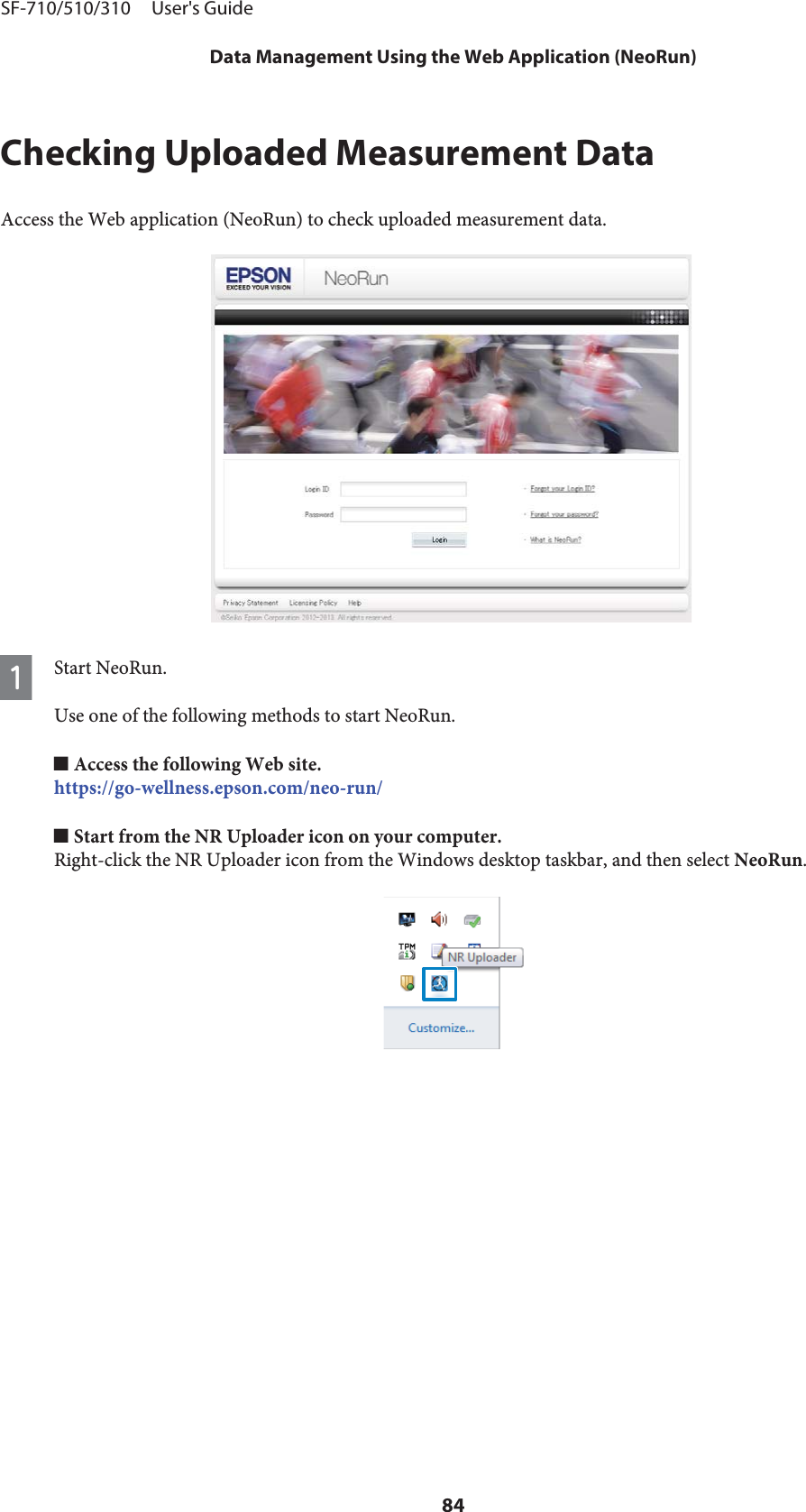 Checking Uploaded Measurement DataAccess the Web application (NeoRun) to check uploaded measurement data.AStart NeoRun.Use one of the following methods to start NeoRun.o Access the following Web site.https://go-wellness.epson.com/neo-run/o Start from the NR Uploader icon on your computer.Right-click the NR Uploader icon from the Windows desktop taskbar, and then select NeoRun.SF-710/510/310     User&apos;s GuideData Management Using the Web Application (NeoRun)84