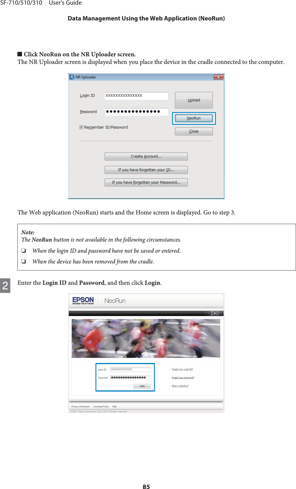 o Click NeoRun on the NR Uploader screen.The NR Uploader screen is displayed when you place the device in the cradle connected to the computer.The Web application (NeoRun) starts and the Home screen is displayed. Go to step 3.Note:The NeoRun button is not available in the following circumstances.❏When the login ID and password have not be saved or entered.❏When the device has been removed from the cradle.BEnter the Login ID and Password, and then click Login.SF-710/510/310     User&apos;s GuideData Management Using the Web Application (NeoRun)85
