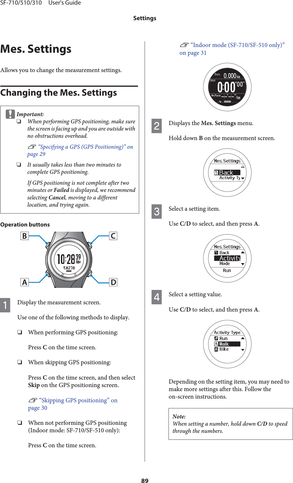 Mes. SettingsAllows you to change the measurement settings.Changing the Mes. SettingscImportant:❏When performing GPS positioning, make surethe screen is facing up and you are outside withno obstructions overhead.U “Specifying a GPS (GPS Positioning)” onpage 29❏It usually takes less than two minutes tocomplete GPS positioning.If GPS positioning is not complete after twominutes or Failed is displayed, we recommendselecting Cancel, moving to a differentlocation, and trying again.Operation buttonsADisplay the measurement screen.Use one of the following methods to display.❏When performing GPS positioning:Press C on the time screen.❏When skipping GPS positioning:Press C on the time screen, and then selectSkip on the GPS positioning screen.U “Skipping GPS positioning” onpage 30❏When not performing GPS positioning(Indoor mode: SF-710/SF-510 only):Press C on the time screen.U “Indoor mode (SF-710/SF-510 only)”on page 31BDisplays the Mes. Settings menu.Hold down B on the measurement screen.CSelect a setting item.Use C/D to select, and then press A.DSelect a setting value.Use C/D to select, and then press A.Depending on the setting item, you may need tomake more settings after this. Follow theon-screen instructions.Note:When setting a number, hold down C/D to speedthrough the numbers.SF-710/510/310     User&apos;s GuideSettings89