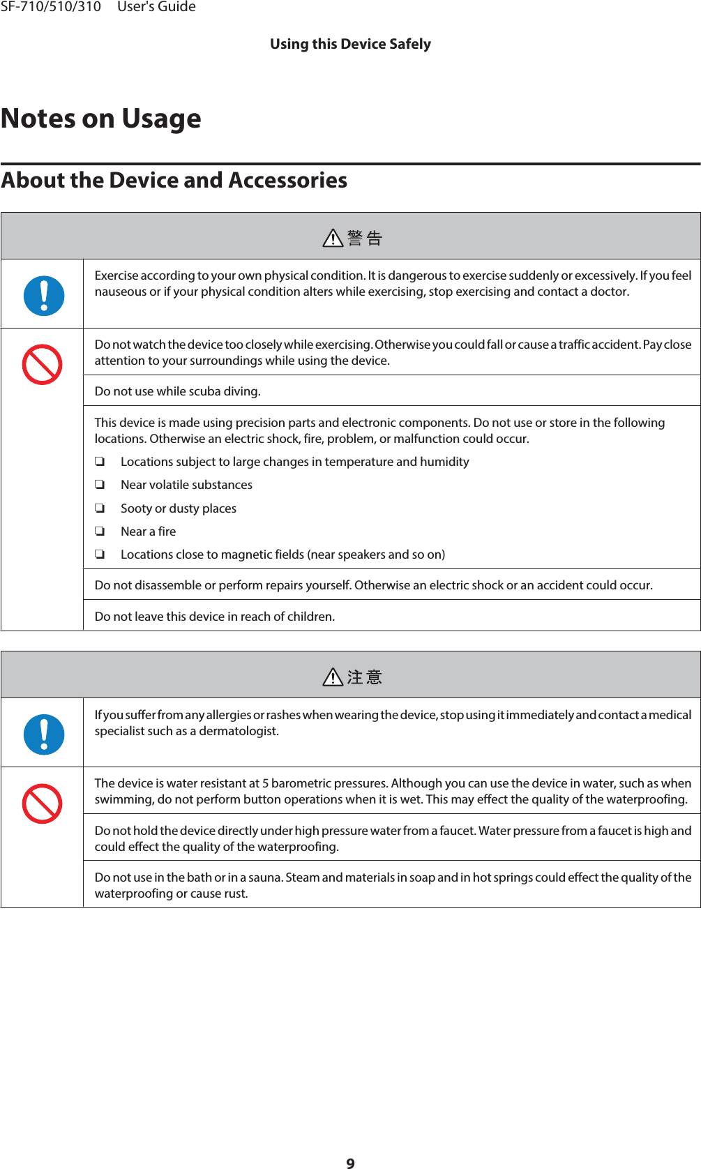 Notes on UsageAbout the Device and AccessoriesExercise according to your own physical condition. It is dangerous to exercise suddenly or excessively. If you feelnauseous or if your physical condition alters while exercising, stop exercising and contact a doctor.Do not watch the device too closely while exercising. Otherwise you could fall or cause a traffic accident. Pay closeattention to your surroundings while using the device.Do not use while scuba diving.This device is made using precision parts and electronic components. Do not use or store in the followinglocations. Otherwise an electric shock, fire, problem, or malfunction could occur.❏Locations subject to large changes in temperature and humidity❏Near volatile substances❏Sooty or dusty places❏Near a fire❏Locations close to magnetic fields (near speakers and so on)Do not disassemble or perform repairs yourself. Otherwise an electric shock or an accident could occur.Do not leave this device in reach of children.If you suffer from any allergies or rashes when wearing the device, stop using it immediately and contact a medicalspecialist such as a dermatologist.The device is water resistant at 5 barometric pressures. Although you can use the device in water, such as whenswimming, do not perform button operations when it is wet. This may effect the quality of the waterproofing.Do not hold the device directly under high pressure water from a faucet. Water pressure from a faucet is high andcould effect the quality of the waterproofing.Do not use in the bath or in a sauna. Steam and materials in soap and in hot springs could effect the quality of thewaterproofing or cause rust.SF-710/510/310     User&apos;s GuideUsing this Device Safely9