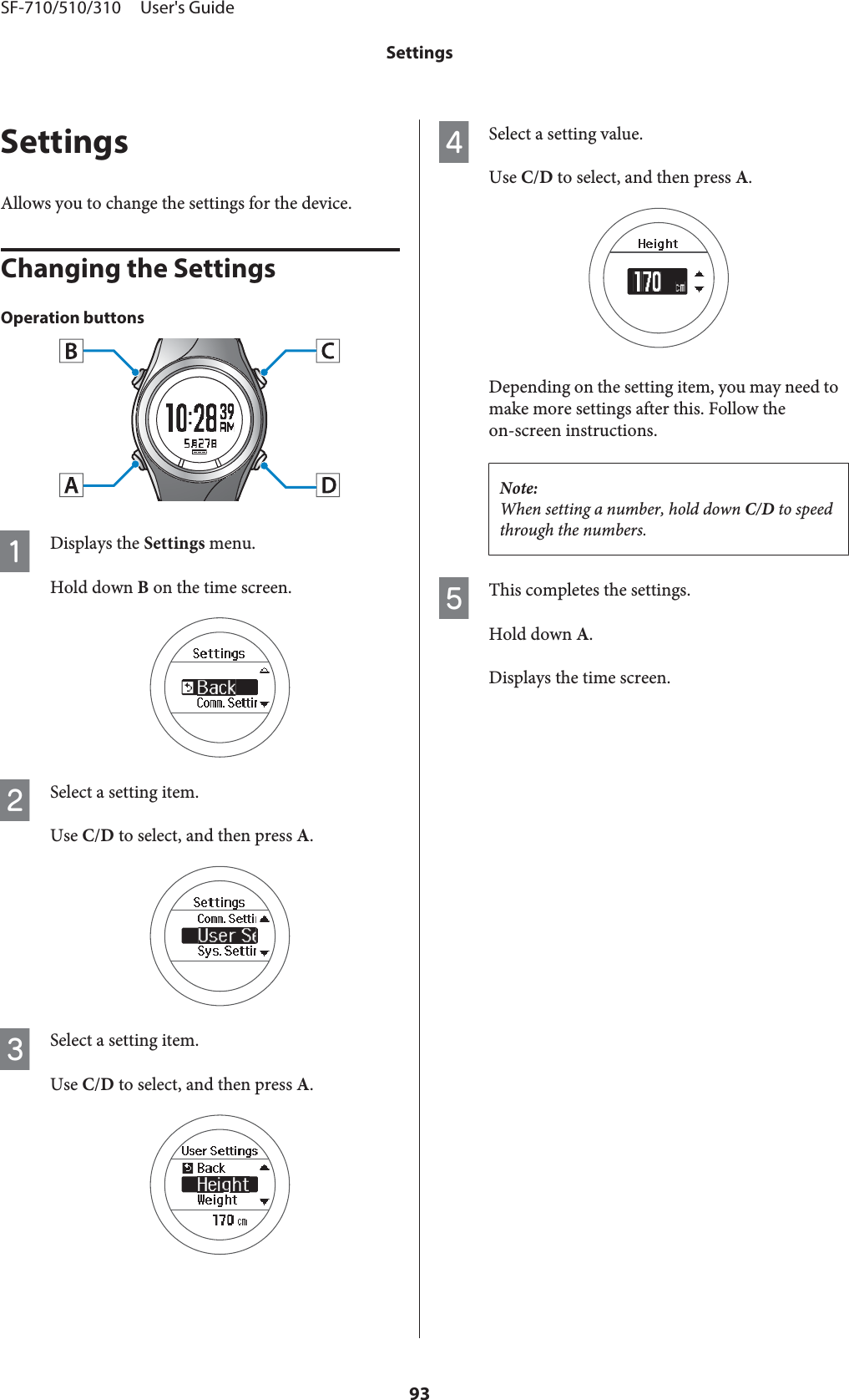 SettingsAllows you to change the settings for the device.Changing the SettingsOperation buttonsADisplays the Settings menu.Hold down B on the time screen.BSelect a setting item.Use C/D to select, and then press A.CSelect a setting item.Use C/D to select, and then press A.DSelect a setting value.Use C/D to select, and then press A.Depending on the setting item, you may need tomake more settings after this. Follow theon-screen instructions.Note:When setting a number, hold down C/D to speedthrough the numbers.EThis completes the settings.Hold down A.Displays the time screen.SF-710/510/310     User&apos;s GuideSettings93