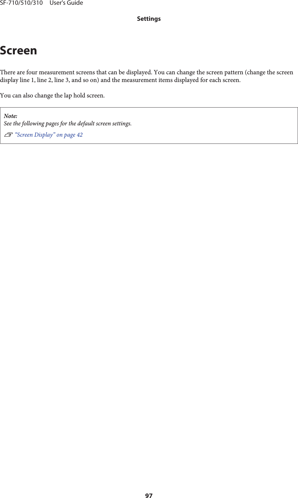 ScreenThere are four measurement screens that can be displayed. You can change the screen pattern (change the screendisplay line 1, line 2, line 3, and so on) and the measurement items displayed for each screen.You can also change the lap hold screen.Note:See the following pages for the default screen settings.U “Screen Display” on page 42SF-710/510/310     User&apos;s GuideSettings97