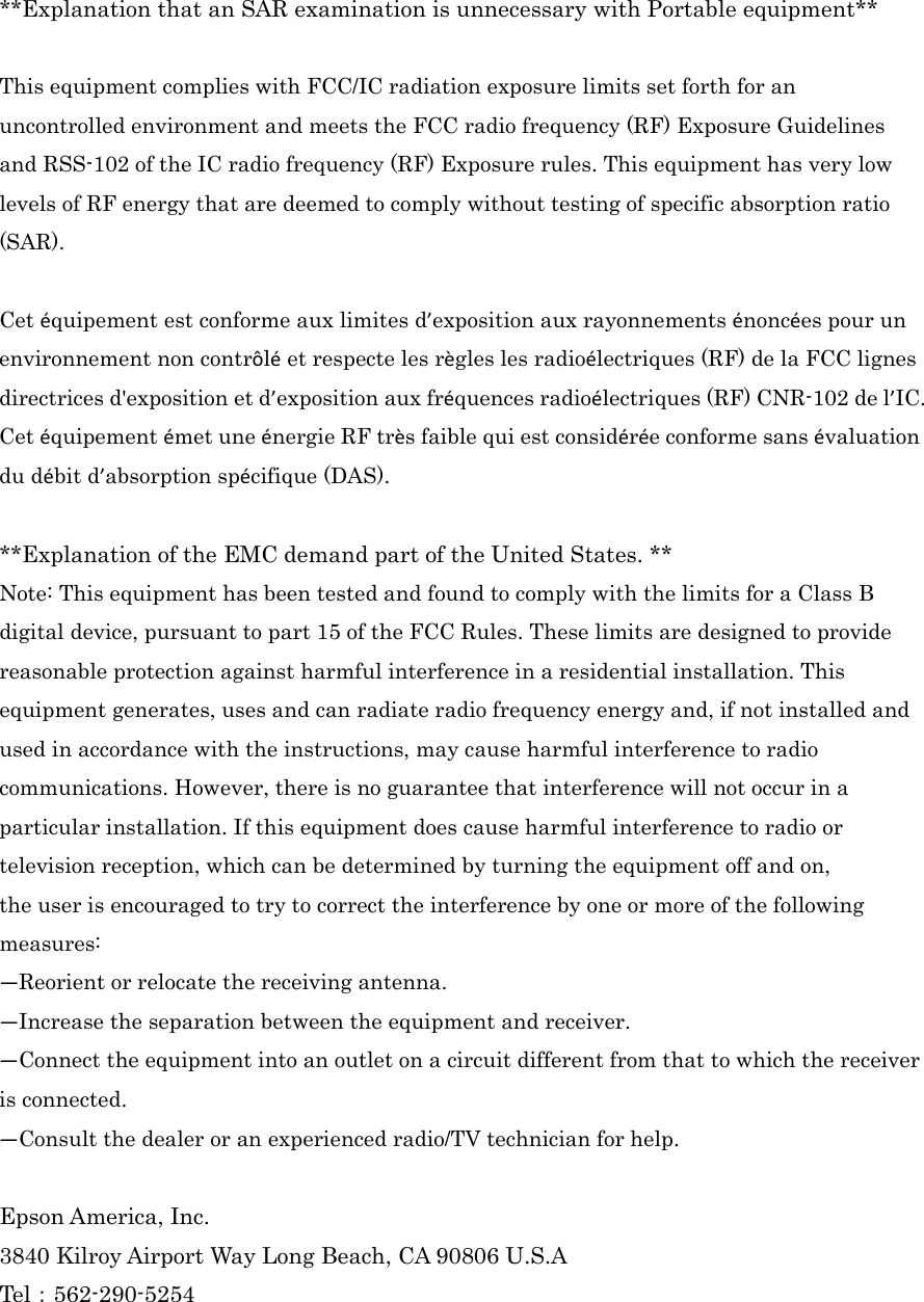  **Explanation that an SAR examination is unnecessary with Portable equipment**  This equipment complies with FCC/IC radiation exposure limits set forth for an uncontrolled environment and meets the FCC radio frequency (RF) Exposure Guidelines and RSS-102 of the IC radio frequency (RF) Exposure rules. This equipment has very low levels of RF energy that are deemed to comply without testing of specific absorption ratio (SAR).  Cet équipement est conforme aux limites d’exposition aux rayonnements énoncées pour un environnement non contrôlé et respecte les règles les radioélectriques (RF) de la FCC lignes directrices d&apos;exposition et d’exposition aux fréquences radioélectriques (RF) CNR-102 de l’IC. Cet équipement émet une énergie RF très faible qui est considérée conforme sans évaluation du débit d’absorption spécifique (DAS).  **Explanation of the EMC demand part of the United States. ** Note: This equipment has been tested and found to comply with the limits for a Class B digital device, pursuant to part 15 of the FCC Rules. These limits are designed to provide reasonable protection against harmful interference in a residential installation. This equipment generates, uses and can radiate radio frequency energy and, if not installed and used in accordance with the instructions, may cause harmful interference to radio communications. However, there is no guarantee that interference will not occur in a particular installation. If this equipment does cause harmful interference to radio or television reception, which can be determined by turning the equipment off and on, the user is encouraged to try to correct the interference by one or more of the following measures: —Reorient or relocate the receiving antenna. —Increase the separation between the equipment and receiver. —Connect the equipment into an outlet on a circuit different from that to which the receiver is connected. —Consult the dealer or an experienced radio/TV technician for help.  Epson America, Inc. 3840 Kilroy Airport Way Long Beach, CA 90806 U.S.A Tel：562-290-5254 