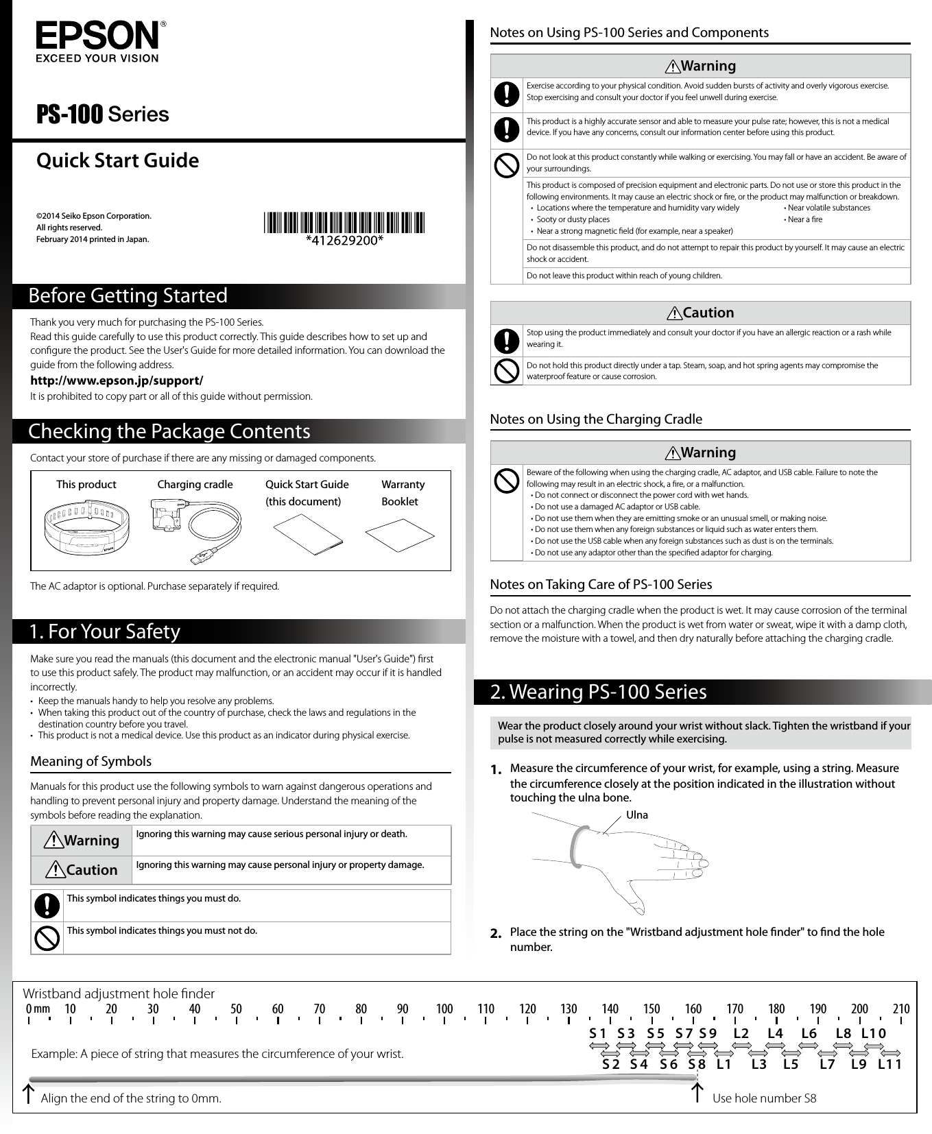 ©2014 Seiko Epson Corporation. All rights reserved.February 2014 printed in Japan. Thank you very much for purchasing the PS-100 Series.Read this guide carefully to use this product correctly. This guide describes how to set up and conﬁgure the product. See the User&apos;s Guide for more detailed information. You can download the guide from the following address.http://www.epson.jp/support/It is prohibited to copy part or all of this guide without permission.Contact your store of purchase if there are any missing or damaged components.This product Charging cradle Quick Start Guide (this document)Warranty BookletThe AC adaptor is optional. Purchase separately if required.Checking the Package Contents1. For Your SafetyBefore Getting StartedQuick Start GuideMake sure you read the manuals (this document and the electronic manual &quot;User&apos;s Guide&quot;) ﬁrst to use this product safely. The product may malfunction, or an accident may occur if it is handled incorrectly.•  Keep the manuals handy to help you resolve any problems.•  When taking this product out of the country of purchase, check the laws and regulations in the destination country before you travel.•  This product is not a medical device. Use this product as an indicator during physical exercise.Meaning of SymbolsManuals for this product use the following symbols to warn against dangerous operations and handling to prevent personal injury and property damage. Understand the meaning of the symbols before reading the explanation.Warning Ignoring this warning may cause serious personal injury or death.Caution Ignoring this warning may cause personal injury or property damage.This symbol indicates things you must do.This symbol indicates things you must not do.PS-100 SeriesNotes on Using PS-100 Series and ComponentsWarningExercise according to your physical condition. Avoid sudden bursts of activity and overly vigorous exercise.Stop exercising and consult your doctor if you feel unwell during exercise.This product is a highly accurate sensor and able to measure your pulse rate; however, this is not a medical device. If you have any concerns, consult our information center before using this product.Do not look at this product constantly while walking or exercising. You may fall or have an accident. Be aware of your surroundings.This product is composed of precision equipment and electronic parts. Do not use or store this product in the following environments. It may cause an electric shock or ﬁre, or the product may malfunction or breakdown.•  Locations where the temperature and humidity vary widely  • Near volatile substances•  Sooty or dusty places        • Near a ﬁre•  Near a strong magnetic ﬁeld (for example, near a speaker)Do not disassemble this product, and do not attempt to repair this product by yourself. It may cause an electric shock or accident.Do not leave this product within reach of young children.CautionStop using the product immediately and consult your doctor if you have an allergic reaction or a rash while wearing it.Do not hold this product directly under a tap. Steam, soap, and hot spring agents may compromise the waterproof feature or cause corrosion.Notes on Using the Charging CradleWarningBeware of the following when using the charging cradle, AC adaptor, and USB cable. Failure to note the following may result in an electric shock, a ﬁre, or a malfunction.• Do not connect or disconnect the power cord with wet hands.• Do not use a damaged AC adaptor or USB cable.• Do not use them when they are emitting smoke or an unusual smell, or making noise.• Do not use them when any foreign substances or liquid such as water enters them.• Do not use the USB cable when any foreign substances such as dust is on the terminals.• Do not use any adaptor other than the speciﬁed adaptor for charging.Notes on Taking Care of PS-100 SeriesDo not attach the charging cradle when the product is wet. It may cause corrosion of the terminal section or a malfunction. When the product is wet from water or sweat, wipe it with a damp cloth, remove the moisture with a towel, and then dry naturally before attaching the charging cradle.2. Wearing PS-100 SeriesWear the product closely around your wrist without slack. Tighten the wristband if your pulse is not measured correctly while exercising.1.  Measure the circumference of your wrist, for example, using a string. Measure the circumference closely at the position indicated in the illustration without touching the ulna bone.2.  Place the string on the &quot;Wristband adjustment hole nder&quot; to nd the hole number. UlnaS 1 S 3 S 5 S 7 S 9 L2 L4 L6 L8 L1 0S 2 S 4 S 6 S 8 L1 L3 L5 L7 L9 L110 14010 20 30 40 50 60 70 80 90 100 110 120 130 150 160 170 180 190 200 210mmExample: A piece of string that measures the circumference of your wrist.Align the end of the string to 0mm. Use hole number S8Wristband adjustment hole ﬁnder