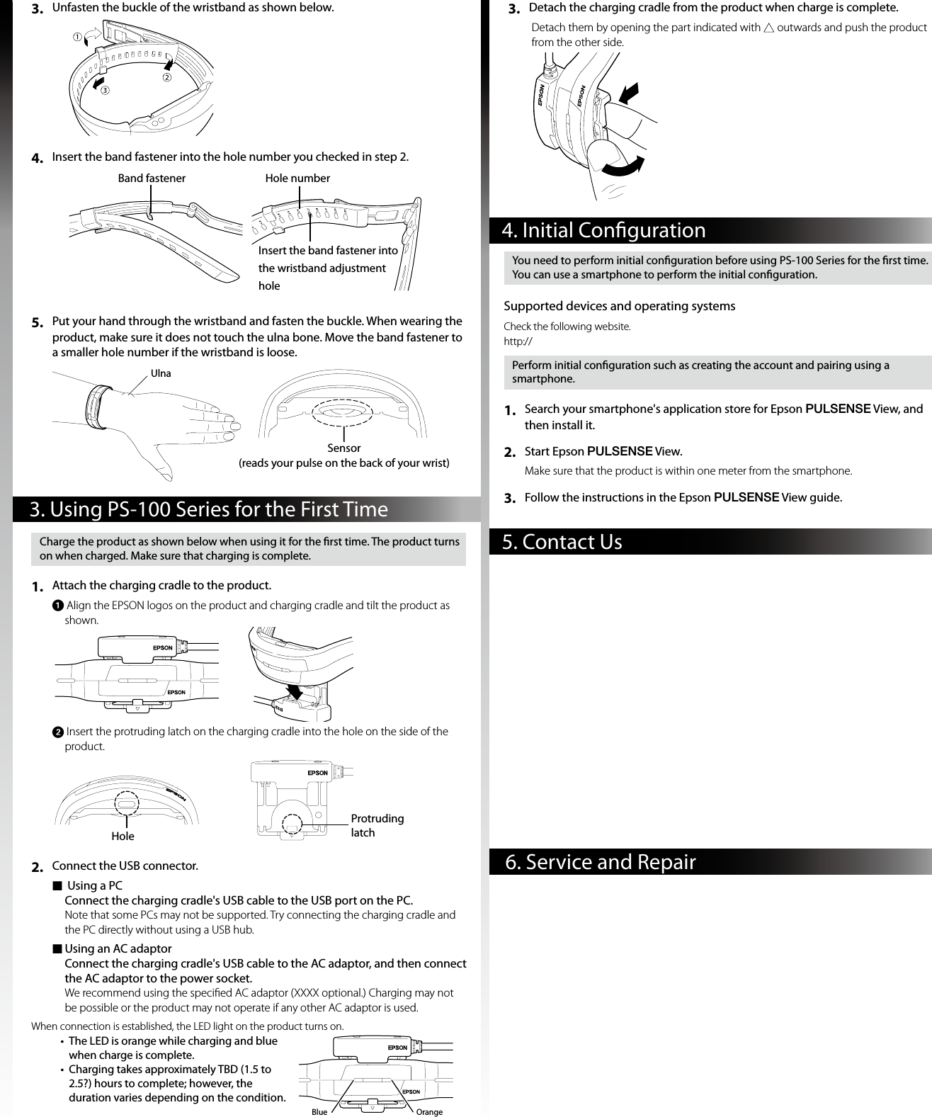 3.  Unfasten the buckle of the wristband as shown below. 4.  Insert the band fastener into the hole number you checked in step 2.5.  Put your hand through the wristband and fasten the buckle. When wearing the product, make sure it does not touch the ulna bone. Move the band fastener to a smaller hole number if the wristband is loose.Band fastenerInsert the band fastener into the wristband adjustment holeHole numberSensor (reads your pulse on the back of your wrist)Ulna5. Contact Us6. Service and Repair4. Initial Conguration3. Using PS-100 Series for the First Time3.  Detach the charging cradle from the product when charge is complete.Detach them by opening the part indicated with  outwards and push the product from the other side. Charge the product as shown below when using it for the rst time. The product turns on when charged. Make sure that charging is complete. 1.  Attach the charging cradle to the product. A Align the EPSON logos on the product and charging cradle and tilt the product as shown. B Insert the protruding latch on the charging cradle into the hole on the side of the product.HoleProtruding latch2.  Connect the USB connector.  f Using a PC Connect the charging cradle&apos;s USB cable to the USB port on the PC.Note that some PCs may not be supported. Try connecting the charging cradle and the PC directly without using a USB hub.  fUsing an AC adaptor Connect the charging cradle&apos;s USB cable to the AC adaptor, and then connect the AC adaptor to the power socket.We recommend using the speciﬁed AC adaptor (XXXX optional.) Charging may not be possible or the product may not operate if any other AC adaptor is used.When connection is established, the LED light on the product turns on.•  The LED is orange while charging and blue when charge is complete.•  Charging takes approximately TBD (1.5 to 2.5?) hours to complete; however, the duration varies depending on the condition.OrangeBlueYou need to perform initial conguration before using PS-100 Series for the rst time. You can use a smartphone to perform the initial conguration.Supported devices and operating systemsCheck the following website. http://Perform initial conguration such as creating the account and pairing using a smartphone.1.  Search your smartphone&apos;s application store for Epson PULSENSE View, and then install it.2.   Start Epson PULSENSE View.Make sure that the product is within one meter from the smartphone.3.   Follow the instructions in the Epson PULSENSE View guide.