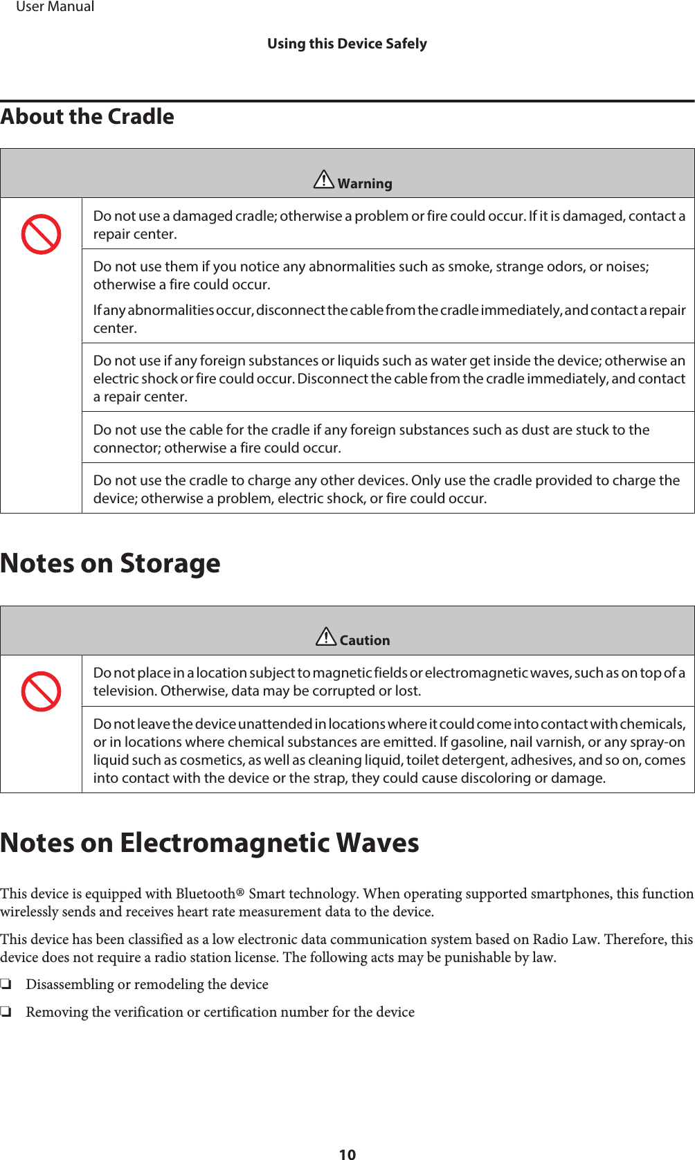 About the CradleWarningDo not use a damaged cradle; otherwise a problem or fire could occur. If it is damaged, contact arepair center.Do not use them if you notice any abnormalities such as smoke, strange odors, or noises;otherwise a fire could occur.If any abnormalities occur, disconnect the cable from the cradle immediately, and contact a repaircenter.Do not use if any foreign substances or liquids such as water get inside the device; otherwise anelectric shock or fire could occur. Disconnect the cable from the cradle immediately, and contacta repair center.Do not use the cable for the cradle if any foreign substances such as dust are stuck to theconnector; otherwise a fire could occur.Do not use the cradle to charge any other devices. Only use the cradle provided to charge thedevice; otherwise a problem, electric shock, or fire could occur.Notes on StorageCautionDo not place in a location subject to magnetic fields or electromagnetic waves, such as on top of atelevision. Otherwise, data may be corrupted or lost.Do not leave the device unattended in locations where it could come into contact with chemicals,or in locations where chemical substances are emitted. If gasoline, nail varnish, or any spray-onliquid such as cosmetics, as well as cleaning liquid, toilet detergent, adhesives, and so on, comesinto contact with the device or the strap, they could cause discoloring or damage.Notes on Electromagnetic WavesThis device is equipped with Bluetooth® Smart technology. When operating supported smartphones, this functionwirelessly sends and receives heart rate measurement data to the device.This device has been classified as a low electronic data communication system based on Radio Law. Therefore, thisdevice does not require a radio station license. The following acts may be punishable by law.❏Disassembling or remodeling the device❏Removing the verification or certification number for the device     User ManualUsing this Device Safely10