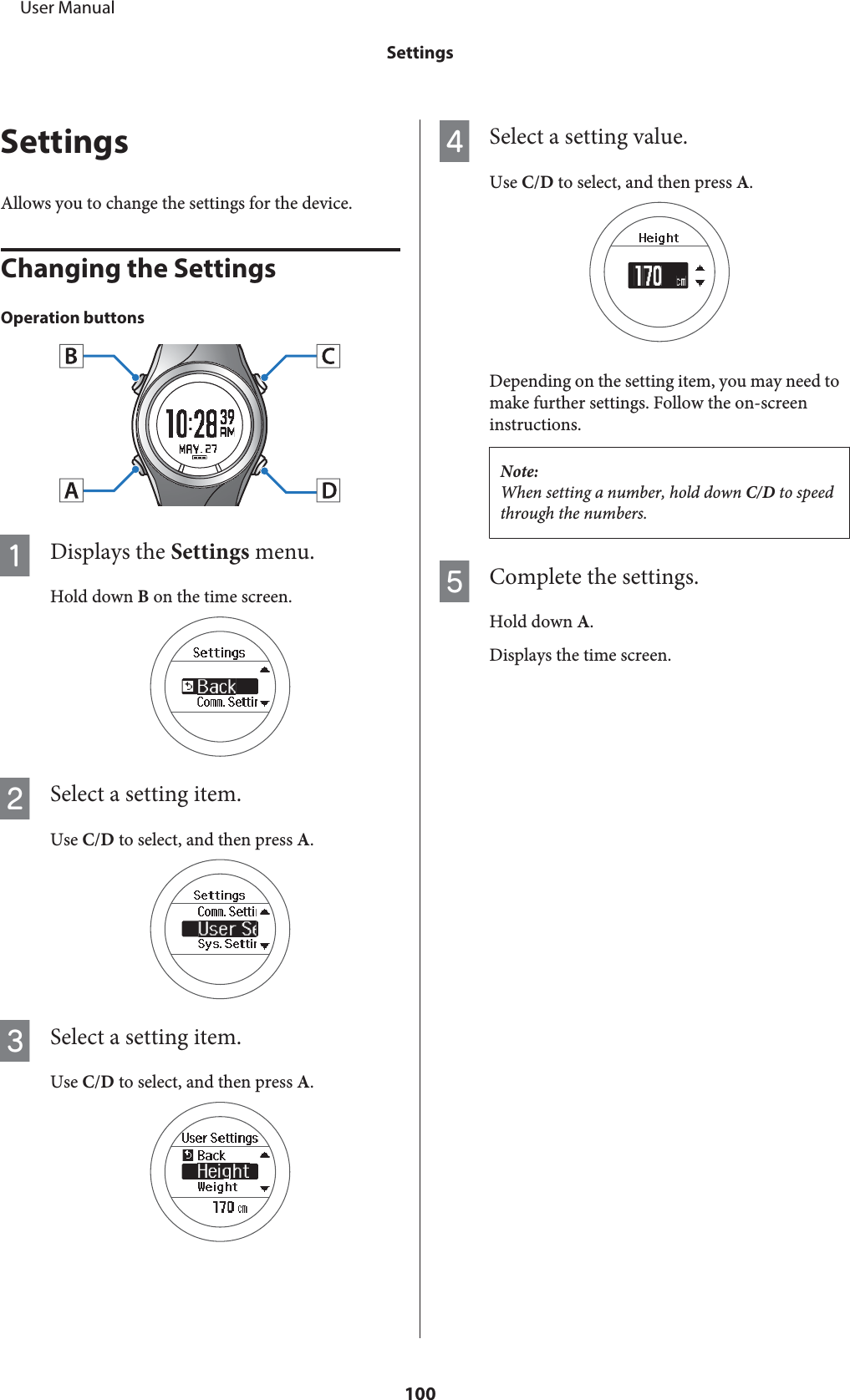 SettingsAllows you to change the settings for the device.Changing the SettingsOperation buttonsADisplays the Settings menu.Hold down B on the time screen.BSelect a setting item.Use C/D to select, and then press A.CSelect a setting item.Use C/D to select, and then press A.DSelect a setting value.Use C/D to select, and then press A.Depending on the setting item, you may need tomake further settings. Follow the on-screeninstructions.Note:When setting a number, hold down C/D to speedthrough the numbers.EComplete the settings.Hold down A.Displays the time screen.     User ManualSettings100